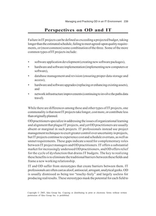 Managing and Practicing OD in an IT Environment 239
Copyright © 2005, Idea Group Inc. Copying or distributing in print or electronic forms without written
permission of Idea Group Inc. is prohibited.
Perspectives on OD and IT
FailureinITprojectscanbedefinedasexceedingaprojectedbudget,taking
longerthantheestimatedschedule,failingtomeetagreed-uponqualityrequire-
ments, or (most common) some combination of the three. Some of the more
commontypesofITprojectsinclude:
• softwareapplicationdevelopment(creatingnewsoftwarepackages),
• hardwareandsoftwareimplementation(implementingnewcomputersor
software),
• database management and revision (ensuring proper data storage and
access),
• hardwareandsoftwareupgrades(replacingorenhancingexistingassets),
and
• networkinfrastructureimprovements(continuingtoinvolvethepathsdata
travel).
While there are differences among these and other types of IT projects, one
commonalityisthatmostITprojectstakelonger,costmore,orcontributeless
thanoriginallyplanned.
ODpractitionersspecializeinaddressingtheissuesoforganizationallearning
and alignment that plague IT projects, and yet OD practitioners are usually
absent or marginal in such projects. IT professionals instead use project
managementtechniquestoexertgreatercontroloveruncertaintyinprojects,
butITprojectscontinuetoexperiencecostandscheduleoverruns,aswellas
unmet requirements. These gaps indicate a need for complementary roles
between IT project managers and OD practitioners. IT offers a substantial
market for increasingly underused OD practitioners, and OD offers relief
for the cycle of dysfunction that drains IT budgets. The key to realizing
thesebenefitsistoeliminatethetraditionalbarriersbetweenthesefieldsand
frame a new working relationship.
IT and OD suffer from stereotypes that create barriers between them. IT
professionalsareoftencastasaloof,antisocial,arrogant,analyticalgeeks.OD
is usually dismissed as being too “touchy-feely” and largely useless for
producingrealresults.Thesestereotypesmaskthepotentialforeachfieldto
 