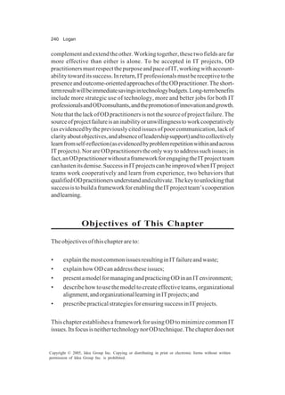 240 Logan
Copyright © 2005, Idea Group Inc. Copying or distributing in print or electronic forms without written
permission of Idea Group Inc. is prohibited.
complementandextendtheother.Workingtogether,thesetwofieldsarefar
more effective than either is alone. To be accepted in IT projects, OD
practitionersmustrespectthepurposeandpaceofIT,workingwithaccount-
abilitytowarditssuccess.Inreturn,ITprofessionalsmustbereceptivetothe
presenceandoutcome-orientedapproachesoftheODpractitioner.Theshort-
termresultwillbeimmediatesavingsintechnologybudgets.Long-termbenefits
include more strategic use of technology, more and better jobs for both IT
professionalsandODconsultants,andthepromotionofinnovationandgrowth.
NotethatthelackofODpractitionersisnotthesourceofprojectfailure.The
sourceofprojectfailureisaninabilityorunwillingnesstoworkcooperatively
(as evidenced by the previously cited issues of poor communication, lack of
clarityaboutobjectives,andabsenceofleadershipsupport)andtocollectively
learnfromself-reflection(asevidencedbyproblemrepetitionwithinandacross
ITprojects).NorareODpractitionerstheonlywaytoaddresssuchissues;in
fact,anODpractitionerwithoutaframeworkforengagingtheITprojectteam
canhastenitsdemise.SuccessinITprojectscanbeimprovedwhenITproject
teams work cooperatively and learn from experience, two behaviors that
qualifiedODpractitionersunderstandandcultivate.Thekeytounlockingthat
successistobuildaframeworkforenablingtheITprojectteam’scooperation
andlearning.
Objectives of This Chapter
The objectives of this chapter are to:
• explainthemostcommonissuesresultinginITfailureandwaste;
• explain how OD can address these issues;
• presentamodelformanagingandpracticingODinanITenvironment;
• describe how to use the model to create effective teams, organizational
alignment,andorganizationallearninginITprojects;and
• prescribepracticalstrategiesforensuringsuccessinITprojects.
This chapter establishes a framework for using OD to minimize common IT
issues.ItsfocusisneithertechnologynorODtechnique.Thechapterdoesnot
 