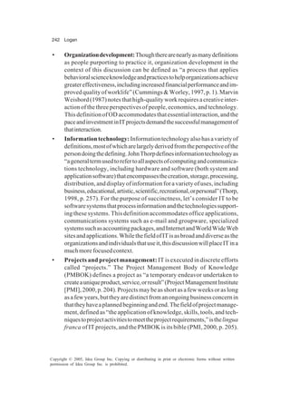 242 Logan
Copyright © 2005, Idea Group Inc. Copying or distributing in print or electronic forms without written
permission of Idea Group Inc. is prohibited.
• Organizationdevelopment:Thoughtherearenearlyasmanydefinitions
as people purporting to practice it, organization development in the
context of this discussion can be defined as “a process that applies
behavioralscienceknowledgeandpracticestohelporganizationsachieve
greatereffectiveness,includingincreasedfinancialperformanceandim-
provedqualityofworklife”(Cummings&Worley,1997,p.1).Marvin
Weisbord(1987)notesthathigh-qualityworkrequiresacreativeinter-
action of the three perspectives of people, economics, and technology.
ThisdefinitionofODaccommodatesthatessentialinteraction,andthe
paceandinvestmentinITprojectsdemandthesuccessfulmanagementof
thatinteraction.
• Informationtechnology:Informationtechnologyalsohasavarietyof
definitions,mostofwhicharelargelyderivedfromtheperspectiveofthe
persondoingthedefining.JohnThorpdefinesinformationtechnologyas
“ageneraltermusedtorefertoallaspectsofcomputingandcommunica-
tions technology, including hardware and software (both system and
applicationsoftware)thatencompassesthecreation,storage,processing,
distribution, and display of information for a variety of uses, including
business,educational,artistic,scientific,recreational,orpersonal”(Thorp,
1998, p. 257). For the purpose of succinctness, let’s consider IT to be
softwaresystemsthatprocessinformationandthetechnologiessupport-
ing these systems. This definition accommodates office applications,
communications systems such as e-mail and groupware, specialized
systemssuchasaccountingpackages,andInternetandWorldWideWeb
sitesandapplications.WhilethefieldofITisasbroadanddiverseasthe
organizationsandindividualsthatuseit,thisdiscussionwillplaceITina
muchmorefocusedcontext.
• Projects and project management: IT is executed in discrete efforts
called “projects.” The Project Management Body of Knowledge
(PMBOK) defines a project as “a temporary endeavor undertaken to
createauniqueproduct,service,orresult”(ProjectManagementInstitute
[PMI], 2000, p. 204). Projects may be as short as a few weeks or as long
asafewyears,buttheyaredistinctfromanongoingbusinessconcernin
thattheyhaveaplannedbeginningandend.Thefieldofprojectmanage-
ment, defined as “the application of knowledge, skills, tools, and tech-
niquestoprojectactivitiestomeettheprojectrequirements,”isthelingua
franca of IT projects, and the PMBOK is its bible (PMI, 2000, p. 205).
 