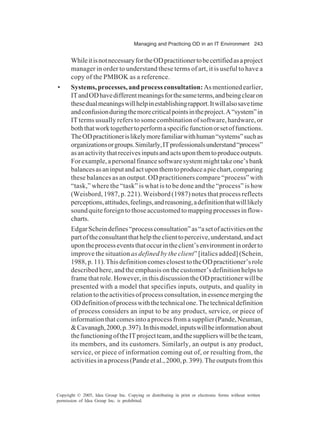 Managing and Practicing OD in an IT Environment 243
Copyright © 2005, Idea Group Inc. Copying or distributing in print or electronic forms without written
permission of Idea Group Inc. is prohibited.
WhileitisnotnecessaryfortheODpractitionertobecertifiedasaproject
manager in order to understand these terms of art, it is useful to have a
copy of the PMBOK as a reference.
• Systems,processes,andprocessconsultation:Asmentionedearlier,
ITandODhavedifferentmeaningsforthesameterms,andbeingclearon
thesedualmeaningswillhelpinestablishingrapport.Itwillalsosavetime
andconfusionduringthemorecriticalpointsintheproject.A“system”in
IT terms usually refers to some combination of software, hardware, or
boththatworktogethertoperformaspecificfunctionorsetoffunctions.
TheODpractitionerislikelymorefamiliarwithhuman“systems”suchas
organizationsorgroups.Similarly,ITprofessionalsunderstand“process”
asanactivitythatreceivesinputsandactsuponthemtoproduceoutputs.
Forexample,apersonalfinancesoftwaresystemmighttakeone’sbank
balancesasaninputandactuponthemtoproduceapiechart,comparing
these balances as an output. OD practitioners compare “process” with
“task,” where the “task” is what is to be done and the “process” is how
(Weisbord, 1987, p. 221). Weisbord (1987) notes that process reflects
perceptions,attitudes,feelings,andreasoning,adefinitionthatwilllikely
soundquiteforeigntothoseaccustomedtomappingprocessesinflow-
charts.
EdgarScheindefines“processconsultation”as“asetofactivitiesonthe
partoftheconsultantthathelptheclienttoperceive,understand,andact
upontheprocesseventsthatoccurintheclient’senvironmentinorderto
improve the situation as defined by the client” [italics added] (Schein,
1988,p.11).ThisdefinitioncomesclosesttotheODpractitioner’srole
described here, and the emphasis on the customer’s definition helps to
frame that role. However, in this discussion the OD practitioner will be
presented with a model that specifies inputs, outputs, and quality in
relationtotheactivitiesofprocessconsultation,inessencemergingthe
ODdefinitionofprocesswiththetechnicalone.Thetechnicaldefinition
of process considers an input to be any product, service, or piece of
informationthatcomesintoaprocessfromasupplier(Pande,Neuman,
&Cavanagh,2000,p.397).Inthismodel,inputswillbeinformationabout
thefunctioningoftheITprojectteam,andthesupplierswillbetheteam,
its members, and its customers. Similarly, an output is any product,
service, or piece of information coming out of, or resulting from, the
activitiesinaprocess(Pandeetal.,2000,p.399).Theoutputsfromthis
 