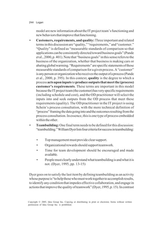 244 Logan
Copyright © 2005, Idea Group Inc. Copying or distributing in print or electronic forms without written
permission of Idea Group Inc. is prohibited.
modelarenewinformationabouttheITprojectteam’sfunctioningand
newbehaviorsthatimprovethatfunctioning.
• Customers, requirements, and quality: Three important and related
termsinthisdiscussionare“quality,”“requirements,”and“customer.”
“Quality” is defined as “measurable standards of comparison so that
applicationscanbeconsistentlydirectedtowardbusinessgoals”(Pande
etal.,2000,p.401).Notethat“businessgoals”inthissensereferstothe
business of the organization, whether that business is making cars or
abatingglobalwarming.“Requirements”arespecificstatementsofthose
measurablestandardsofcomparisonforagivenprocess.A“customer”
isanypersonororganizationwhoreceivestheoutputofaprocess(Pande
et al., 2000, p. 395). In this context, quality is the degree to which a
process actsuponinputstoproduceoutputsthatmeetthe(process)
customer’s requirements. These terms are important in this model
becausetheITprojectteam(thecustomer)hasveryspecificrequirements
(including schedule and cost), and the OD practitioner will select the
inputs into and seek outputs from the OD process that meet these
requirements (quality). The OD practitioner in the IT project is using
Schein’s process consultation, with the more technical definition of
“process”framingthedatagoingintoandtheoutcomesresultingfromthe
process consultation. In essence, this is one type of process embedded
withintheother.
• Teambuilding: One final term needs to be defined for this discussion:
“teambuilding.”WilliamDyerlistsfourcriteriaforsuccessinteambuilding:
• Topmanagementmustprovideclearsupport.
• Organizationalrewardsshouldsupportteamwork.
• Time for team development should be encouraged and made
available.
• Peoplemustclearlyunderstandwhatteambuildingisandwhatitis
not. (Dyer, 1995, pp. 13-15)
Dyer goes on to satisfy the last item by defining teambuilding as an activity
whosepurposeis“tohelpthosewhomustworktogethertoaccomplishresults,
toidentifyanyconditionthatimpedeseffectivecollaboration,andengagein
actionsthatimprovethequalityofteamwork”(Dyer,1995,p.15).Incontrast
 
