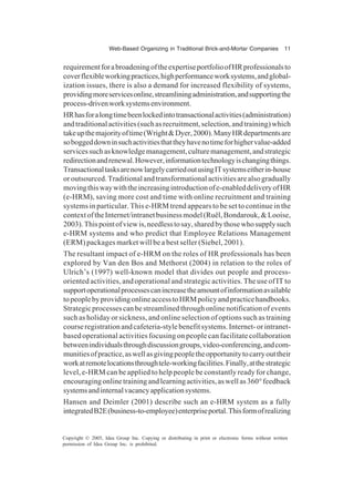 Web-Based Organizing in Traditional Brick-and-Mortar Companies 11
Copyright © 2005, Idea Group Inc. Copying or distributing in print or electronic forms without written
permission of Idea Group Inc. is prohibited.
requirementforabroadeningoftheexpertiseportfolioofHRprofessionalsto
coverflexibleworkingpractices,highperformanceworksystems,andglobal-
ization issues, there is also a demand for increased flexibility of systems,
providingmoreservicesonline,streamliningadministration,andsupportingthe
process-drivenworksystemsenvironment.
HRhasforalongtimebeenlockedintotransactionalactivities(administration)
andtraditionalactivities(suchasrecruitment,selection,andtraining)which
takeupthemajorityoftime(Wright&Dyer,2000).ManyHRdepartmentsare
soboggeddowninsuchactivitiesthattheyhavenotimeforhighervalue-added
servicessuchasknowledgemanagement,culturemanagement,andstrategic
redirectionandrenewal.However,informationtechnologyischangingthings.
TransactionaltasksarenowlargelycarriedoutusingITsystemseitherin-house
oroutsourced.Traditionalandtransformationalactivitiesarealsogradually
movingthiswaywiththeincreasingintroductionofe-enableddeliveryofHR
(e-HRM), saving more cost and time with online recruitment and training
systems in particular. This e-HRM trend appears to be set to continue in the
contextoftheInternet/intranetbusinessmodel(Ruël,Bondarouk,&Looise,
2003).Thispointofviewis,needlesstosay,sharedbythosewhosupplysuch
e-HRM systems and who predict that Employee Relations Management
(ERM) packages market will be a best seller (Siebel, 2001).
The resultant impact of e-HRM on the roles of HR professionals has been
explored by Van den Bos and Methorst (2004) in relation to the roles of
Ulrich’s (1997) well-known model that divides out people and process-
oriented activities, and operational and strategic activities. The use of IT to
supportoperationalprocessescanincreasetheamountofinformationavailable
topeoplebyprovidingonlineaccesstoHRMpolicyandpracticehandbooks.
Strategicprocessescanbestreamlinedthroughonlinenotificationofevents
such as holiday or sickness, and online selection of options such as training
courseregistrationandcafeteria-stylebenefitsystems.Internet-orintranet-
based operational activities focusing on people can facilitate collaboration
betweenindividualsthroughdiscussiongroups,video-conferencing,andcom-
munitiesofpractice,aswellasgivingpeopletheopportunitytocarryouttheir
workatremotelocationsthroughtele-workingfacilities.Finally,atthestrategic
level, e-HRM can be applied to help people be constantly ready for change,
encouragingonlinetrainingandlearningactivities,aswellas360°feedback
systemsandinternalvacancyapplicationsystems.
Hansen and Deimler (2001) describe such an e-HRM system as a fully
integratedB2E(business-to-employee)enterpriseportal.Thisformofrealizing
 
