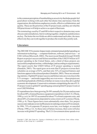 Managing and Practicing OD in an IT Environment 245
Copyright © 2005, Idea Group Inc. Copying or distributing in print or electronic forms without written
permission of Idea Group Inc. is prohibited.
tothecommonperceptionofteambuildingasanactivitythathelpspeoplefeel
good about working with each other but drains time and money from the
organization,thisdefinitionemphasizesresults,effectivecollaboration,and
quality. These are the priorities of the IT project team, and they are what the
OD practitioner will help to achieve as a part of that team.
The terminology used by IT and OD in their respective domains may seem
obscureandcontradictory,butinworkingtogether,simplicityanddirectness
are key. The better the two fields are able to understand each other, the more
effectivelytheycanworktogethertoproducetheresultstheyjointlyseek.
Literature
The2001IDCITEconomicImpactstudyestimatedannualglobalspendingon
information technology — computer hardware, software, and services — at
US$1 trillion (Microsoft, 2002). The most recent Standish Group CHAOS
Report on project success and failure noted that of the US$255 billion in IT
project spending in the United States, only a third of these projects are
successful(completedontime,withinbudget,andaccordingtorequirements).
The report asserts that US$55 billion of IT project spending is wasted
(Standish, 2003). The report goes on to note that IT projects overrun their
schedules an average of 82%, and that only 52% of required features and
functionsappearinthereleasedproduct(Standish,2003).Theseareastound-
ingstatistics.IfglobalITprojectsuccessandfailureratesareevenclosetothe
U.S.averages—andtrendssuggesttheyareevenworse—thoseprojectsare
contributinghundredsofbillionsofdollarsinwasteevenastheydriveglobal
economicdevelopment.ConservativeestimatesextrapolatingtherateofU.S.
ITprojectwastetoglobalITspendingpegsannualglobalITprojectwasteat
overUS$250billion.
ITexpenditureshavebeengrowing20-30%annuallyfor20yearsandaccount
forabout40%ofannualbusinessequipmentexpenditureintheU.S.(Thorp,
1998,p.xxi).In1997ITaccountedforabout7%oftotalcorporatecosts,and
about 60% of corporations depended to some extent on IT systems (Thorp,
1998, p. 4). These figures have risen substantially since then. Yet, project
successratesindicatesevereinefficienciesinrealizingareturnonITinvestment.
In 1996, 73% of corporate IT projects were late, over budget, or canceled
(Thorp, 1998, p.12). As these rates of failure increase, their costs will also
increase with global IT spending. The U.S. Government alone spends over
 