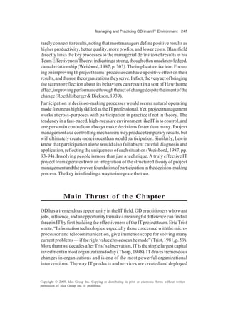 Managing and Practicing OD in an IT Environment 247
Copyright © 2005, Idea Group Inc. Copying or distributing in print or electronic forms without written
permission of Idea Group Inc. is prohibited.
rarelyconnecttoresults,notingthatmostmanagersdefinepositiveresultsas
higherproductivity,betterquality,moreprofits,andlowercosts.Blansfield
directly links the key processes to the managerial definition of results in his
TeamEffectivenessTheory,indicatingastrong,thoughoftenunacknowledged,
causalrelationship(Weisbord,1987,p.303).Theimplicationisclear:Focus-
ingonimprovingITprojectteams’processescanhaveapositiveeffectontheir
results,andthusontheorganizationstheyserve.Infact,theveryactofbringing
the team to reflection about its behaviors can result in a sort of Hawthorne
effect,improvingperformancethroughtheactofchangedespitetheintentofthe
change(Roethlisberger&Dickson,1939).
Participation in decision-making processes would seem a natural operating
modeforoneashighlyskilledastheITprofessional.Yet,projectmanagement
works at cross-purposes with participation in practice if not in theory. The
tendencyinafast-paced,high-pressureenvironmentlikeITistocontrol,and
one person in control can always make decisions faster than many. Project
managementasacontrollingmechanismmayproducetemporaryresults,but
willultimatelycreatemoreissuesthanwouldparticipation.Similarly,Lewin
knew that participation alone would also fail absent careful diagnosis and
application,reflectingtheuniquenessofeachsituation(Weisbord,1987,pp.
93-94). Involving people is more than just a technique. A truly effective IT
project team operates from an integration of the structured theory of project
managementandtheprovenfoundationofparticipationinthedecision-making
process. The key is in finding a way to integrate the two.
Main Thrust of the Chapter
ODhasatremendousopportunityintheITfield.ODpractitionerswhowant
jobs,influence,andanopportunitytomakeameaningfuldifferencecanfindall
threeinITbyfirstbuildingtheeffectivenessoftheITprojectteam.EricTrist
wrote,“Informationtechnologies,especiallythoseconcernedwiththemicro-
processor and telecommunication, give immense scope for solving many
currentproblems—iftherightvaluechoicescanbemade”(Trist,1981,p.59).
MorethantwodecadesafterTrist’sobservation,ITisthesinglelargestcapital
investmentinmostorganizationstoday(Thorp,1998).ITdrivestremendous
changes in organizations and is one of the most powerful organizational
interventions. The way IT products and services are created and deployed
 
