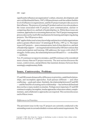 248 Logan
Copyright © 2005, Idea Group Inc. Copying or distributing in print or electronic forms without written
permission of Idea Group Inc. is prohibited.
significantlyinfluencesanorganization’sculture,structure,development,and
survival(Beckhard&Harris,1987).ODpractitionersseekbutseldomfindthis
levelofinfluenceinorganizations,andtheITprojectteamprovidesaccessto
thatinfluence.TheprocessofcreatingITproductsandservicesalsoproduces
the issues associated with IT projects: poor communication, unclear or
competing objectives, and lack of leadership buy-in. While these issues are
common,approachestoovercomingthemarenot.TheITprojectmanagement
processdoesnotbyitselfoffermechanismsforlearningandimprovingduring
projects. The OD process does.
OD“appliesbehavioralscienceknowledgeandpracticestohelporganizations
achievegreatereffectiveness”(Cummings&Worley,1997,p.1).Themajor
issuesinITprojects—poorcommunication,lackofclearobjectives,andlack
ofleadershipsupport—aretargetedandminimizedbyODinterventionsthat
create participation and learning. OD addresses the issues with which IT
struggles.Inthissense,therelationshipbetweenODandITis—orshouldbe
—symbiotic.
Yet, IT continues to repeat its mistakes, and OD continues to be considered
more a luxury than an IT project necessity. The next section discusses the
issues, controversies, and problems that maintain distance between these
seeminglycomplementaryfields.
Issues, Controversies, Problems
ITandODremaindistancedbydifferencesinpriorities,undefinedrelation-
ships, and incomplete approaches. Each pursues different — and often
conflicting—goalsandvalues.Similarly,therelationshipbetweenITandOD
—andthebenefitsofcreatingsucharelationship—hasnotbeendefinedand
does not have many models to emulate. Perhaps most important, IT and OD
continuetoemployincomplete,insularapproacheswhenmorerobust,comple-
mentary, and collaborative approaches are required. This section discusses
each of these issues.
Differences in Priorities
The persistent issue in the way IT projects are currently conducted is the
astoundingwasteincostandscheduleoverrunsandinunmetrequirements.The
 