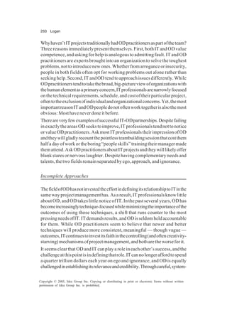 250 Logan
Copyright © 2005, Idea Group Inc. Copying or distributing in print or electronic forms without written
permission of Idea Group Inc. is prohibited.
Whyhaven’tITprojectstraditionallyhadODpractitionersaspartoftheteam?
Three reasons immediately present themselves. First, both IT and OD value
competence, and asking for help is analogous to admitting fault. IT and OD
practitioners are experts brought into an organization to solve the toughest
problems,nottointroducenewones.Whetherfromarroganceorinsecurity,
people in both fields often opt for working problems out alone rather than
seeking help. Second, IT and OD tend to approach issues differently. While
ODpractitionerstendtotakethebroad,big-pictureviewoforganizationswith
thehumanelementasaprimaryconcern,ITprofessionalsarenarrowlyfocused
on the technical requirements, schedule, and cost of their particular project,
oftentotheexclusionofindividualandorganizationalconcerns.Yet,themost
importantreasonITandODpeopledonotoftenworktogetherisalsothemost
obvious: Most have never done it before.
ThereareveryfewexamplesofsuccessfulIT-ODpartnerships.Despitefailing
in exactly the areas OD seeks to improve, IT professionals tend not to notice
orvalueODpractitioners.AskmostITprofessionalstheirimpressionofOD
andtheywillgladlyrecountthepointlessteambuildingsessionthatcostthem
half a day of work or the boring “people skills” training their manager made
themattend.AskODpractitionersaboutITprojectsandtheywilllikelyoffer
blank stares or nervous laughter. Despite having complementary needs and
talents, the two fields remain separated by ego, approach, and ignorance.
Incomplete Approaches
ThefieldofODhasnotinvestedtheeffortindefiningitsrelationshiptoITinthe
same way project management has. As a result, IT professionals know little
about OD, and OD takes little notice of IT. In the past several years, OD has
becomeincreasinglytechnique-focusedwhileminimizingtheimportanceofthe
outcomes of using those techniques, a shift that runs counter to the most
pressingneedsofIT.ITdemandsresults,andODisseldomheldaccountable
for them. While OD practitioners seem to believe that newer and better
techniques will produce more consistent, meaningful — though vague —
outcomes,ITcontinuestoinvestitsfaithinthecontrolling(andoftencreativity-
starving)mechanismsofprojectmanagement,andbotharetheworseforit.
It seems clear that OD and IT can play a role in each other’s success, and the
challengeatthispointisindefiningthatrole.ITcannolongeraffordtospend
a quarter trillion dollars each year on ego and ignorance, and OD is equally
challengedinestablishingitsrelevanceandcredibility.Throughcareful,system-
 