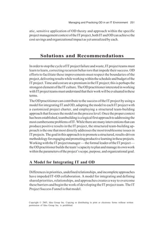 Managing and Practicing OD in an IT Environment 251
Copyright © 2005, Idea Group Inc. Copying or distributing in print or electronic forms without written
permission of Idea Group Inc. is prohibited.
atic, sensitive application of OD theory and approach within the specific
projectmanagementcontextoftheITproject,bothITandODcanachievethe
costsavingsandorganizationalimpactasyetunrealizedbyeach.
Solutions and Recommendations
InordertostopthecycleofITprojectfailureandwaste,ITprojectteamsmust
learn to learn, correcting recurrent behaviors that impede their success. OD
efforts to facilitate these improvements must respect the boundaries of the
project,deliveringresultswhileworkingwithinthescheduleandbudgetofthe
ITproject.TimeandcostareatapremiumintheITproject;thisisperhapsthe
strongestelementoftheITculture.TheODpractitionerinterestedinworking
withITprojectteamsmustunderstandthattheirworkwillbeevaluatedinthese
terms.
TheODpractitionercancontributetothesuccessoftheITprojectbyusinga
model for integrating IT and OD, adapting the model to each IT project with
a customized project charter, and employing a structured team-building
approachthatfocusesthemodelontheprocesslevel.Oncethepropercontext
hasbeenestablished,teambuildingisalogicalfirstapproachtoaddressingthe
mostcumbersomeproblemsofIT.Whiletherearemanyinterventionsthatcan
produce positive results in the IT project, the structured team-building ap-
proachistheonethatmostdirectlyaddressesthemosttroublesomeissuesin
ITprojects.Thegoalinthisapproachistopromoteastructured,results-driven
methodologyforengagingandpromotingproductivelearningintheseprojects.
WorkingwiththeITprojectmanager—theformalleaderoftheITproject—
theODpractitionerbuildstheteam’scapacitytoplanandmanageitsownwork
withintheparametersoftheproject’sscope,purpose,andorganizationalgoal.
A Model for Integrating IT and OD
Differencesinpriorities,undefinedrelationships,andincompleteapproaches
have impeded IT-OD collaboration. A model for integrating and defining
shared priorities, relationships, and approaches creates a way to overcome
these barriers and begin the work of developing the IT project team. The IT
Project Success Funnel is that model.
 