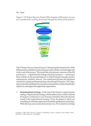 252 Logan
Copyright © 2005, Idea Group Inc. Copying or distributing in print or electronic forms without written
permission of Idea Group Inc. is prohibited.
TheITProjectSuccessFunnel(Figure1)bringstogethertheprioritiesofthe
ODpractitionerandtheITprojectmanagerinoneunified,consistentapproach
to the work of the project. The model takes the primary concerns of the OD
practitioner — organizational strategy and project purpose — and merges
them with the on-the-ground imperatives of the IT project manager: project
requirements, schedule, and cost. The combination dictates the alignment
essentialtocreatinganddemonstratingvaluethroughITprojects.Thisalign-
mentcreatesthefoundationforconsistentcommunication,clarityaboutproject
objectives,andsupportthroughouttheorganization.
• Organizational strategy: At the top of the funnel is organizational
strategy.Organizationalstrategyisthebroadestcontextwithinwhichan
IT project is conducted. Every IT project should be able to be directly
traced to the organizational strategy. If not, the project is likely not
somethingonwhichtheorganizationshouldbespendingtimeandenergy.
Whilethismayseemasomewhatextremeview,ITinvestmentistoolarge
Figure 1. IT Project Success Funnel (The elements of IT project success
are considered by working downward through the levels of the funnel.)
Organizational strategy
Project purpose
Requirements
Schedule
Cost
 