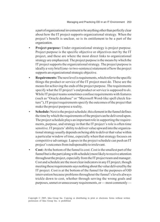 Managing and Practicing OD in an IT Environment 253
Copyright © 2005, Idea Group Inc. Copying or distributing in print or electronic forms without written
permission of Idea Group Inc. is prohibited.
apartoforganizationalinvestmenttobeanythingotherthanperfectlyclear
about how the IT project supports organizational strategy. When the
project’s benefit is unclear, so is its entitlement to be a part of the
organization.
• Project purpose: Under organizational strategy is project purpose.
Project purpose is the specific objective or objectives met by the IT
project, and these are where the most direct links to organizational
strategyareemphasized.Theprojectpurposeisthemeansbywhichthe
IT project supports the organizational strategy. The project purpose is
ideally a very brief (one- to two-sentence) statement of how the project
supportsanorganizationalstrategicobjective.
• Requirements:Thenextlevelisrequirements,whichrefertothespecific
things the product or service of the IT project must do. These are the
means for achieving the ends of the project purpose. The requirements
specify what the IT project’s end product or service is supposed to do.
While IT project teams sometimes confuse requirements with features
(such as “Oracle database” or “Microsoft Word-like spell check fea-
ture”), IT project requirements specify the outcomes of the project that
make the project purpose a reality.
• Schedule:Nextistheprojectschedule;thiselementinthefunneldefines
thetimebywhichtherequirementsoftheprojectcanbedeliveredupon.
The project schedule plays an important role in supporting the require-
ments, purpose, and strategy in that the IT project’s role is often time
sensitive.ITprojects’abilitytodelivervalueupwardintotheorganiza-
tionalstrategyusuallydependsonbeingabletodeliverthatvaluewithin
a particular window of time, especially when that strategy focuses on
competitive advantage. Lapses in the project schedule can push an IT
project’soutcomesfromindispensabletoirrelevant.
• Cost: At the bottom of the funnel is cost. Cost is the smallest part of the
funnelbutisthepart(alongwithschedule)mostlikelytoreceiveattention
throughouttheproject,especiallyfromtheITprojectteamandmanager.
CostandschedulearethemostclearindicatorsinanyITproject,though
meetingtheserequirementssaysnothingaboutthevaluedeliveredbythe
IT project. Cost is at the bottom of the funnel for the purposes of OD
intervention because problems throughout the funnel’s levels always
trickle down to cost, whether through serving the wrong goals and
purposes,unmetorunnecessaryrequirements,or—mostcommonly—
 