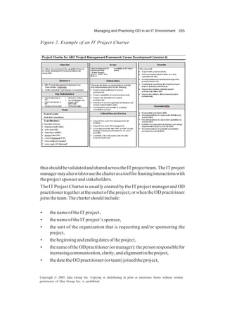 Managing and Practicing OD in an IT Environment 255
Copyright © 2005, Idea Group Inc. Copying or distributing in print or electronic forms without written
permission of Idea Group Inc. is prohibited.
thusshouldbevalidatedandsharedacrosstheITprojectteam.TheITproject
managermayalsowishtousethecharterasatoolforframinginteractionswith
the project sponsor and stakeholders.
The IT Project Charter is usually created by the IT project manager and OD
practitionertogetherattheoutsetoftheproject,orwhentheODpractitioner
joinstheteam.Thechartershouldinclude:
• the name of the IT project,
• the name of the IT project’s sponsor,
• the unit of the organization that is requesting and/or sponsoring the
project,
• thebeginningandendingdatesoftheproject,
• thenameoftheODpractitioner(ormanager):thepersonresponsiblefor
increasingcommunication,clarity,andalignmentintheproject,
• the date the OD practitioner (or team) joined the project,
Figure 2. Example of an IT Project Charter
 