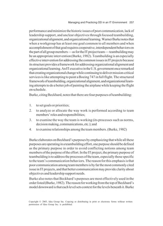 Managing and Practicing OD in an IT Environment 257
Copyright © 2005, Idea Group Inc. Copying or distributing in print or electronic forms without written
permission of Idea Group Inc. is prohibited.
performanceandminimizethehistoricissuesofpoorcommunication,lackof
leadership support, and unclear objectives through focused teambuilding,
organizationalalignment,andorganizationallearning.WarnerBurkenotesthat
when a workgroup has at least one goal common to all members and when
accomplishmentofthatgoalrequirescooperative,interdependentbehaviorson
thepartofallgroupmembers—asfortheITprojectteam—teambuildingmay
beanappropriateintervention(Burke,1982).Teambuildingisanespecially
effectiveinterventionforaddressingthecommonissuesinITprojectsbecause
itsstructureprovidesaframeworkforaddressingorganizationalalignmentand
organizationallearning.AnITexecutiveintheU.S.governmentonceremarked
thatcreatingorganizationalchangewhilecontinuingtodelivermission-critical
servicesislikeattemptingtopaintaBoeing747infullflight.Thestructured
frameworkofteambuilding,organizationalalignment,andorganizationallearn-
ingattemptstodoabetterjobofpaintingtheairplanewhilekeepingtheflight
onschedule.
Burke,citingBeckhard,notesthattherearefourpurposesofteambuilding:
1. to set goals or priorities;
2. to analyze or allocate the way work is performed according to team
members’rolesandresponsibilities;
3. to examine the way the team is working (its processes such as norms,
decisionmaking,communications,etc.);and
4. toexaminerelationshipsamongtheteammembers.(Burke,1982)
BurkeelaboratesonBeckhard’spurposesbyemphasizingthatwhileallthese
purposesareoperatinginateambuildingeffort,onepurposeshouldbedefined
as the primary purpose in order to avoid conflicting notions among team
membersofthepurposeoftheeffort.IntheITproject,theprimarypurposeof
teambuildingistoaddresstheprocessesoftheteam,especiallythosespecific
to the team’s communication behaviors. The reason for this emphasis is that
poorcommunicationamongteammembersisbyfarthemostcommonlycited
issueinITprojects,andthatbettercommunicationmayprovideclarityabout
objectivesandleadershipsupportneeds.
Burke also notes that Beckhard’s purposes are most effectively used in the
orderlisted(Burke,1982).ThereasonforworkingfromthetopofBeckhard’s
modeldownwardisthateachlevelsetscontextforthelevelsbeneathit.Burke
 