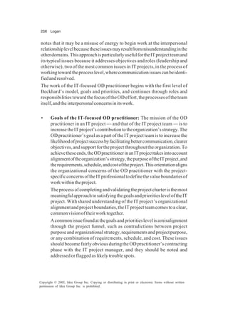 258 Logan
Copyright © 2005, Idea Group Inc. Copying or distributing in print or electronic forms without written
permission of Idea Group Inc. is prohibited.
notes that it may be a misuse of energy to begin work at the interpersonal
relationshiplevelbecausetheseissuesmayresultfrommisunderstandinginthe
otherdomains.ThisapproachisparticularlyusefulfortheITprojectteamand
its typical issues because it addresses objectives and roles (leadership and
otherwise), two of the most common issues in IT projects, in the process of
workingtowardtheprocesslevel,wherecommunicationissuescanbeidenti-
fiedandresolved.
The work of the IT-focused OD practitioner begins with the first level of
Beckhard’s model, goals and priorities, and continues through roles and
responsibilities toward the focus of the OD effort, the processes of the team
itself,andtheinterpersonalconcernsinitswork.
• Goals of the IT-focused OD practitioner: The mission of the OD
practitioner in an IT project — and that of the IT project team — is to
increasetheITproject’scontributiontotheorganization’sstrategy.The
OD practitioner’s goal as a part of the IT project team is to increase the
likelihoodofprojectsuccessbyfacilitatingbettercommunication,clearer
objectives, and support for the project throughout the organization. To
achievetheseends,theODpractitionerinanITprojecttakesintoaccount
alignmentoftheorganization’sstrategy,thepurposeoftheITproject,and
therequirements,schedule,andcostoftheproject.Thisorientationaligns
the organizational concerns of the OD practitioner with the project-
specificconcernsoftheITprofessionaltodefinethevalueboundariesof
workwithintheproject.
Theprocessofcompletingandvalidatingtheprojectcharteristhemost
meaningfulapproachtosatisfyingthegoalsandprioritiesleveloftheIT
project. With shared understanding of the IT project’s organizational
alignment and project boundaries, the IT project team comes to a clear,
commonvisionoftheirworktogether.
Acommonissuefoundatthegoalsandprioritieslevelisamisalignment
through the project funnel, such as contradictions between project
purposeandorganizationalstrategy,requirementsandprojectpurpose,
or any combination of requirements, schedule, and cost. These issues
shouldbecomefairlyobviousduringtheODpractitioner’scontracting
phase with the IT project manager, and they should be noted and
addressed or flagged as likely trouble spots.
 