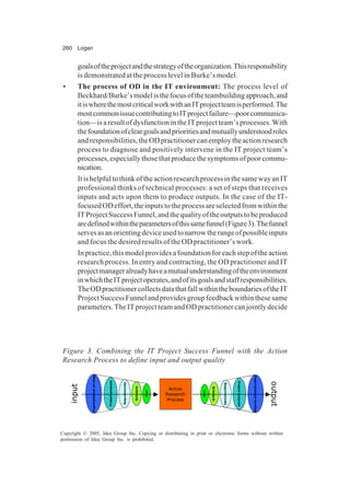 260 Logan
Copyright © 2005, Idea Group Inc. Copying or distributing in print or electronic forms without written
permission of Idea Group Inc. is prohibited.
goalsoftheprojectandthestrategyoftheorganization.Thisresponsibility
is demonstrated at the process level in Burke’s model.
• The process of OD in the IT environment: The process level of
Beckhard/Burke’smodelisthefocusoftheteambuildingapproach,and
itiswherethemostcriticalworkwithanITprojectteamisperformed.The
mostcommonissuecontributingtoITprojectfailure—poorcommunica-
tion—isaresultofdysfunctionintheITprojectteam’sprocesses.With
thefoundationofcleargoalsandprioritiesandmutuallyunderstoodroles
andresponsibilities,theODpractitionercanemploytheactionresearch
process to diagnose and positively intervene in the IT project team’s
processes,especiallythosethatproducethesymptomsofpoorcommu-
nication.
ItishelpfultothinkoftheactionresearchprocessinthesamewayanIT
professional thinks of technical processes: a set of steps that receives
inputs and acts upon them to produce outputs. In the case of the IT-
focusedODeffort,theinputstotheprocessareselectedfromwithinthe
ITProjectSuccessFunnel,andthequalityoftheoutputstobeproduced
aredefinedwithintheparametersofthissamefunnel(Figure3).Thefunnel
servesasanorientingdeviceusedtonarrowtherangeofpossibleinputs
and focus the desired results of the OD practitioner’s work.
In practice, this model provides a foundation for each step of the action
research process. In entry and contracting, the OD practitioner and IT
projectmanageralreadyhaveamutualunderstandingoftheenvironment
inwhichtheITprojectoperates,andofitsgoalsandstaffresponsibilities.
TheODpractitionercollectsdatathatfallwithintheboundariesoftheIT
ProjectSuccessFunnelandprovidesgroupfeedbackwithinthesesame
parameters.TheITprojectteamandODpractitionercanjointlydecide
Figure 3. Combining the IT Project Success Funnel with the Action
Research Process to define input and output quality
Organ
izational
strategy
Project
purpose
Requirements
Schedule
Cost
Organ
izational
strategy
Project
purpose
Requirements
Schedule
Cost
Action
Research
Process
input
output
 