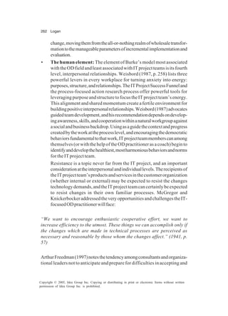 262 Logan
Copyright © 2005, Idea Group Inc. Copying or distributing in print or electronic forms without written
permission of Idea Group Inc. is prohibited.
change,movingthemfromtheall-or-nothingrealmofwholesaletransfor-
mationtothemanageableparametersofincrementalimplementationand
evaluation.
• The human element: The element of Burke’s model most associated
withtheODfieldandleastassociatedwithITprojectteamsisitsfourth
level, interpersonal relationships. Weisbord (1987, p. 258) lists three
powerful levers in every workplace for turning anxiety into energy:
purposes,structure,andrelationships.TheITProjectSuccessFunneland
the process-focused action research process offer powerful tools for
leveraging purpose and structure to focus the IT project team’s energy.
This alignment and shared momentum create a fertile environment for
buildingpositiveinterpersonalrelationships.Weisbord(1987)advocates
guidedteamdevelopment,andhisrecommendationdependsondevelop-
ingawareness,skills,andcooperationwithinanaturalworkgroupagainst
asocialandbusinessbackdrop.Usingasaguidethecontextandprogress
createdbytheworkattheprocesslevel,andencouragingthedemocratic
behaviorsfundamentaltothatwork,ITprojectteammemberscanamong
themselves (or with the help of the OD practitioner as a coach) begin to
identifyanddevelopthehealthiest,mostharmoniousbehaviorsandnorms
for the IT project team.
Resistance is a topic never far from the IT project, and an important
considerationattheinterpersonalandindividuallevels.Therecipientsof
theITprojectteam’sproductsandservicesinthecustomerorganization
(whether internal or external) may be expected to resist the changes
technologydemands,andtheITprojectteamcancertainlybeexpected
to resist changes in their own familiar processes. McGregor and
KnickerbockeraddressedtheveryopportunitiesandchallengestheIT-
focusedODpractitionerwillface:
“We want to encourage enthusiastic cooperative effort, we want to
increase efficiency to the utmost. These things we can accomplish only if
the changes which are made in technical processes are perceived as
necessary and reasonable by those whom the changes affect.” (1941, p.
57)
ArthurFreedman(1997)notesthetendencyamongconsultantsandorganiza-
tional leaders not to anticipate and prepare for difficulties in accepting and
 