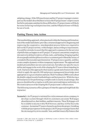 Managing and Practicing OD in an IT Environment 263
Copyright © 2005, Idea Group Inc. Copying or distributing in print or electronic forms without written
permission of Idea Group Inc. is prohibited.
adoptingchange.IftheODpractitionerandherITprojectmanagercounter-
partusethemodelsdescribedheretofocustheITprojectteam’simprovement
butfailtoanticipateandplanforthosedifficulties,ITprojectteamswilllikely
beworseforhavingwastedprecioustime,andtheODpractitionerwilllikely
be out of work.
Putting Theory into Action
Theteambuildingapproach,whenpracticedwithintheframingandformaliza-
tionofthemodelandcharter,providesastructuredapproachtodiagnosingand
improving the cooperative, interdependent process behaviors required to
delivertheITprojectontime,withinbudget,andaccordingtorequirements.
Itwouldbeamistaketoassertthatthisapproachisapanaceafortheuniverse
ofpitfallsthatcanhappeninanITproject.ITprojectsconcentratecomplexity
intonarrowlydefinedwindowsoftime,tasks,andfunding,bringingtogether
diversepeopleanddisciplinestoachieveacommongoalwithouttheluxuryof
extendedreflectionandexperimentation.ITprojectsmovequickly,andthey
createcomplexdynamicswithinatemporaryorganization.Theapproachand
modelspresentedherearenotauniversalcure,butratheronespecificwayto
defineandengageintheworkofdevelopingtheITteamwithoutimpedingits
work.Inpracticethisapproachisbestusedasaguideandaframeworkwithin
which to apply the specific OD and project management knowledge most
appropriatetoagivensituationandteam.RickFreedman(2000)warnsabout
thedouble-edgedswordofmethodologiesandbestpractices:Whilehavinga
defined process for performing a complex task is clearly an advantage, that
processshouldnotbesorigidastostifleinnovationandimposeuniformityon
thecreativeprocessofdevelopingtheITprojectteam’seffectiveness.
Thefollowingscenariosofferaglimpseofwhatthisapproachmightlooklike
inpractice:
Scenario 1. An IT project is initiated for a telecommunications company to
develop a system through which its customers can create Web pages
aboutthemselves,theirhobbies,andtheirinterests.TheseWebpageswill
be available to anyone with a Web browser, and they will be free to the
customer.AninternalITteamisformedtoperformthisproject.Intalking
withtheprojectsponsorfortheproject,theITprojectmanagerlearnsthat
thesitemustgoliveintwomonths’time,andthatitmustofferfeaturesthat
 