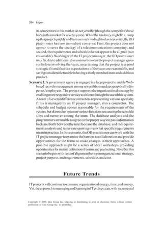 264 Logan
Copyright © 2005, Idea Group Inc. Copying or distributing in print or electronic forms without written
permission of Idea Group Inc. is prohibited.
itscompetitorsinthismarketdonotyetoffer(thoughthecompetitorshave
beeninthismarketforseveralyears).Whilethetendencymightbetoramp
upthisprojectquicklyandburnasmuchmidnightoilasnecessary,theOD
practitioner has two immediate concerns: First, the project does not
appear to serve the strategy of a telecommunications company; and
second, the requirements and schedule do not appear to be aligned (nor
reasonable).WorkingwiththeITprojectmanager,theODpractitioner
mayfacilitateadditionaldiscussionsbetweentheprojectmanagerspon-
sor before involving the team, ascertaining that the project is a good
strategic fit and that the expectations of the team are reasonable, and
savingconsiderabletroubleinhavingathinlystretchedteamandadubious
product.
Scenario2.AgovernmentagencyisengagedinalargeprojecttoenableWeb-
basedrecordsmanagementamongseveralthousandgeographicallydis-
persed employees. The project supports the organizational strategy by
enablingmoreresponsiveservicetocitizensthroughtheuseofthissystem.
A team of several different contractors representing various specialty
firms is managed by an IT project manager, also a contractor. The
schedule and budget appear reasonable for the requirements of the
system,butskirmishesbetweenvariousfunctionsarecausingtheschedule
slips and turnover among the team. The database analysts and the
programmersareunabletoagreeontheproperwaystopassinformation
back and forth between the interface and the database, and the require-
mentsanalystsandtestersaresparringoverwhatspecificrequirements
meaninpractice.Inthisscenario,theODpractitionercanworkwiththe
ITprojectmanagertoexaminethebarrierstocollaborationandprovide
opportunities for the teams to make changes in their approaches. A
possible approach might be a series of short workshops providing
opportunitiesformutualdefinitionofnormsandgoalsetting.Notethatthis
scenariobeginswithtestsofalignmentbetweenorganizationalstrategy,
project purpose, and requirements, schedule, and cost.
Future Trends
ITprojectswillcontinuetoconsumeorganizationalenergy,time,andmoney.
Yet,theapproachtomanagingandlearninginITprojectscan,withincremental
 