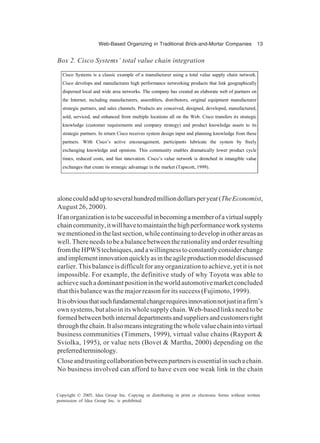 Web-Based Organizing in Traditional Brick-and-Mortar Companies 13
Copyright © 2005, Idea Group Inc. Copying or distributing in print or electronic forms without written
permission of Idea Group Inc. is prohibited.
alonecouldadduptoseveralhundredmilliondollarsperyear(TheEconomist,
August 26, 2000).
Ifanorganizationistobesuccessfulinbecomingamemberofavirtualsupply
chaincommunity,itwillhavetomaintainthehighperformanceworksystems
wementionedinthelastsection,whilecontinuingtodevelopinotherareasas
well. There needs to be a balance between the rationality and order resulting
fromtheHPWStechniques,andawillingnesstoconstantlyconsiderchange
andimplementinnovationquicklyasintheagileproductionmodeldiscussed
earlier. This balance is difficult for any organization to achieve, yet it is not
impossible. For example, the definitive study of why Toyota was able to
achievesuchadominantpositionintheworldautomotivemarketconcluded
that this balance was the major reason for its success (Fujimoto, 1999).
Itisobviousthatsuchfundamentalchangerequiresinnovationnotjustinafirm’s
own systems, but also in its whole supply chain. Web-based links need to be
formedbetweenbothinternaldepartmentsandsuppliersandcustomersright
throughthechain.Italsomeansintegratingthewholevaluechainintovirtual
business communities (Timmers, 1999), virtual value chains (Rayport &
Sviolka, 1995), or value nets (Bovet & Martha, 2000) depending on the
preferredterminology.
Closeandtrustingcollaborationbetweenpartnersisessentialinsuchachain.
No business involved can afford to have even one weak link in the chain
Box 2. Cisco Systems’ total value chain integration
Cisco Systems is a classic example of a manufacturer using a total value supply chain network.
Cisco develops and manufactures high performance networking products that link geographically
dispersed local and wide area networks. The company has created an elaborate web of partners on
the Internet, including manufacturers, assemblers, distributors, original equipment manufacturer
strategic partners, and sales channels. Products are conceived, designed, developed, manufactured,
sold, serviced, and enhanced from multiple locations all on the Web. Cisco transfers its strategic
knowledge (customer requirements and company strategy) and product knowledge assets to its
strategic partners. In return Cisco receives system design input and planning knowledge from these
partners. With Cisco’s active encouragement, participants lubricate the system by freely
exchanging knowledge and opinions. This community enables dramatically lower product cycle
times, reduced costs, and fast innovation. Cisco’s value network is drenched in intangible value
exchanges that create its strategic advantage in the market (Tapscott, 1999).
 