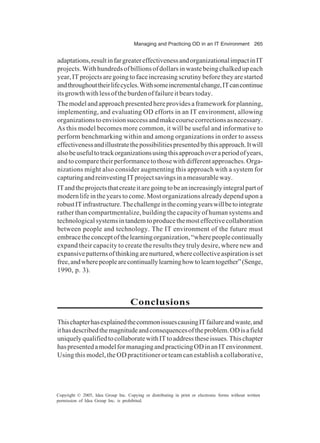 Managing and Practicing OD in an IT Environment 265
Copyright © 2005, Idea Group Inc. Copying or distributing in print or electronic forms without written
permission of Idea Group Inc. is prohibited.
adaptations,resultinfargreatereffectivenessandorganizationalimpactinIT
projects.Withhundredsofbillionsofdollarsinwastebeingchalkedupeach
year, IT projects are going to face increasing scrutiny before they are started
andthroughouttheirlifecycles.Withsomeincrementalchange,ITcancontinue
its growth with less of the burden of failure it bears today.
Themodelandapproachpresentedhereprovidesaframeworkforplanning,
implementing, and evaluating OD efforts in an IT environment, allowing
organizationstoenvisionsuccessandmakecoursecorrectionsasnecessary.
As this model becomes more common, it will be useful and informative to
perform benchmarking within and among organizations in order to assess
effectivenessandillustratethepossibilitiespresentedbythisapproach.Itwill
alsobeusefultotrackorganizationsusingthisapproachoveraperiodofyears,
and to compare their performance to those with different approaches. Orga-
nizations might also consider augmenting this approach with a system for
capturingandreinvestingITprojectsavingsinameasurableway.
ITandtheprojectsthatcreateitaregoingtobeanincreasinglyintegralpartof
modern life in the years to come. Most organizations already depend upon a
robustITinfrastructure.Thechallengeinthecomingyearswillbetointegrate
rather than compartmentalize, building the capacity of human systems and
technologicalsystemsintandemtoproducethemosteffectivecollaboration
between people and technology. The IT environment of the future must
embracetheconceptofthelearningorganization,“wherepeoplecontinually
expand their capacity to create the results they truly desire, where new and
expansivepatternsofthinkingarenurtured,wherecollectiveaspirationisset
free,andwherepeoplearecontinuallylearninghowtolearntogether”(Senge,
1990, p. 3).
Conclusions
ThischapterhasexplainedthecommonissuescausingITfailureandwaste,and
ithasdescribedthemagnitudeandconsequencesoftheproblem.ODisafield
uniquelyqualifiedtocollaboratewithITtoaddresstheseissues.Thischapter
haspresentedamodelformanagingandpracticingODinanITenvironment.
Using this model, the OD practitioner or team can establish a collaborative,
 