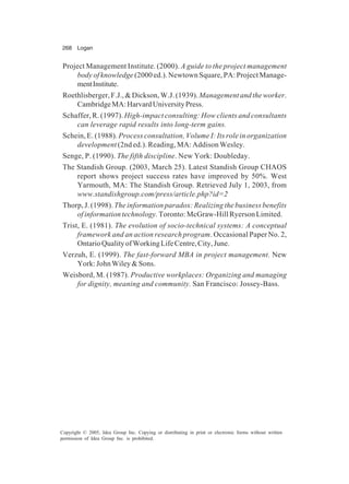 268 Logan
Copyright © 2005, Idea Group Inc. Copying or distributing in print or electronic forms without written
permission of Idea Group Inc. is prohibited.
Project Management Institute. (2000). A guide to the project management
body of knowledge (2000 ed.). Newtown Square, PA: Project Manage-
mentInstitute.
Roethlisberger,F.J.,&Dickson,W.J.(1939). Managementandtheworker.
CambridgeMA:HarvardUniversityPress.
Schaffer, R. (1997). High-impact consulting: How clients and consultants
can leverage rapid results into long-term gains.
Schein, E. (1988). Process consultation, Volume I: Its role in organization
development (2nd ed.). Reading, MA: Addison Wesley.
Senge, P. (1990). The fifth discipline. New York: Doubleday.
The Standish Group. (2003, March 25). Latest Standish Group CHAOS
report shows project success rates have improved by 50%. West
Yarmouth, MA: The Standish Group. Retrieved July 1, 2003, from
www.standishgroup.com/press/article.php?id=2
Thorp, J. (1998). The information paradox: Realizing the business benefits
of information technology.Toronto: McGraw-Hill Ryerson Limited.
Trist, E. (1981). The evolution of socio-technical systems: A conceptual
framework and an action research program. Occasional Paper No. 2,
OntarioQualityofWorkingLifeCentre,City,June.
Verzuh, E. (1999). The fast-forward MBA in project management. New
York: John Wiley & Sons.
Weisbord, M. (1987). Productive workplaces: Organizing and managing
for dignity, meaning and community. San Francisco: Jossey-Bass.
 