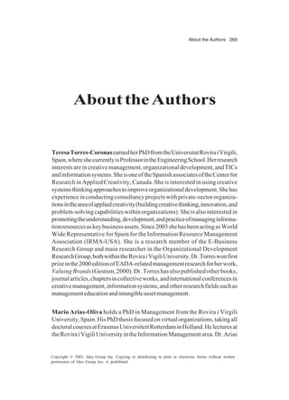 About the Authors 269
Copyright © 2005, Idea Group Inc. Copying or distributing in print or electronic forms without written
permission of Idea Group Inc. is prohibited.
AbouttheAuthors
TeresaTorres-CoronasearnedherPhDfromtheUniversitatRoviraiVirgili,
Spain,whereshecurrentlyisProfessorintheEngineeringSchool.Herresearch
interestsareincreativemanagement,organizationaldevelopment,andTICs
andinformationsystems.SheisoneoftheSpanishassociatesoftheCenterfor
Research in Applied Creativity, Canada. She is interested in using creative
systemsthinkingapproachestoimproveorganizationaldevelopment.Shehas
experienceinconductingconsultancyprojectswithprivate-sectororganiza-
tionsintheareaofappliedcreativity(buildingcreativethinking,innovation,and
problem-solvingcapabilitieswithinorganizations).Sheisalsointerestedin
promotingtheunderstanding,development,andpracticeofmanaginginforma-
tionresourcesaskeybusinessassets.Since2003shehasbeenactingasWorld
Wide Representative for Spain for the Information Resource Management
Association (IRMA-USA). She is a research member of the E-Business
Research Group and main researcher in the Organizational Development
ResearchGroup,bothwithintheRoviraiVigiliUniversity.Dr.Torreswonfirst
prizeinthe2000editionofEADA-relatedmanagementresearchforherwork,
Valuing Brands(Gestion, 2000). Dr. Torres has also published other books,
journalarticles,chaptersincollectiveworks,andinternationalconferencesin
creativemanagement,informationsystems,andotherresearchfieldssuchas
managementeducationandintangibleassetmanagement.
Mario Arias-Oliva holds a PhD in Management from the Rovira i Virgili
University,Spain.HisPhDthesisfocusedonvirtualorganizations,takingall
doctoralcoursesatErasmusUniversiteitRotterdaminHolland.Helecturesat
theRoviraiVigiliUniversityintheInformationManagementarea.Dr.Arias
 