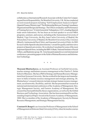 270 About the Authors
Copyright © 2005, Idea Group Inc. Copying or distributing in print or electronic forms without written
permission of Idea Group Inc. is prohibited.
collaboratesasInternationalResearchAssociatewiththeCenterforComput-
ingandSocialResponsibility,DeMontfortUniversity,UK.Hehasconducted
several research projects including “Self-Employment Analysis in Spain”
(SpanishFinanceMinistry)and“TheRelationshipBetweenTrainingConsultancy
OrganizationalDesignandStrategy:TheEffectsonQualityandPerformance
ofTrainingServices”(UniónGeneraldeTrabajadores,UGT,aleadingSpanish
trade union federation). He has been an invited speaker to several MBA
programs,seminars,andcourses,includingattheAutonomousUniversityof
Madrid, Vigo University, the Rey Juan Carlos University of Madrid, the
Polytechnic University of Madrid, De Montfort University (UK), Unisinos
(Brazil),AutónomadelSur(Chile),andAtacamaUniversity(Chile).In2003
hereceivedtheSpanisheducationministry’sawardforqualityandinnovative
projectsinSpanishuniversities.HeworkedasConsultantforsomeofthemost
importantSpanishfirms,includingtheBBVABank,NationalInstituteofSocial
Affairs,andBankintergroup.Dr.Ariashasparticipatedinseveralinternational
conferences,presentingpapersinthefieldsofHumanResourcesandInforma-
tionTechnology.
* * *
Mousumi Bhattacharya, an Assistant Professor at Fairfield University,
teaches strategy and human resource management at the Charles F. Dolan
SchoolofBusiness.ShehasaPhDinStrategyandHumanResourceManage-
mentfromSyracuseUniversity.Shehasworkedforthelargeststeelmanufac-
turer in India in human resource management and strategic planning. Dr.
Bhattacharya’sresearchinterestsincludestrategichumanresourcemanage-
ment,socialnetworks,flexibility,andrisk.Shehaspresentedherresearchat
nationalandinternationalconferencesoftheAcademyofManagement,Stra-
tegic Management Society, and Eastern Academy of Management. Her
researchhasbeenpublishedbythesesorganizations,aswellasbytheGlobal
Business and Technology Association. She has been nominated for an Out-
standing Empirical Paper Award at the Eastern Academy of Management,
2004. She is a member of the Academy of Management, Society for Human
ResourceManagement,andStrategicManagementSociety.
ConstantD.BeugréisanAssociateProfessorofManagementintheSchool
ofManagementatDelawareStateUniversity(USA),whereheteachescourses
 