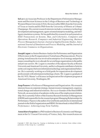 About the Authors 273
Copyright © 2005, Idea Group Inc. Copying or distributing in print or electronic forms without written
permission of Idea Group Inc. is prohibited.
In Leeis an Associate Professor in the Department of Information Manage-
ment and Decision Sciences in the College of Business and Technology at
WesternIllinoisUniversity(USA).HereceivedhisMBAfromtheUniversity
of Texas at Austin and his PhD from the University of Illinois at Urbana-
Champaign. His current research interests include e-commerce technology
developmentandmanagement,agent-orientedenterprisemodeling,andintel-
ligent simulation systems. He has published his research in such journals as
IEEE Transactions on Systems, Man, and Cybernetics, Computers and
Operations Research, Computers and Industrial Engineering, Business
Process Management Journal, Journal of Applied Systems Studies, Inter-
national Journal of Simulation and Process Modeling, and the Journal of
Electronic Commerce in Organizations.
JosephLoganisaSeniorBusinessAnalystforPerformanceandOrganization
EffectivenessintheISorganizationofAstraZenecaPharmaceuticals.Priorto
joiningAstraZenecahewasinvolvedinenterprise-levelstrategyandperfor-
manceconsultingforoveradecadeforseverallargeorganizationsinthepublic
and private sectors. Mr. Logan is a member of the adjunct faculty at Boston
UniversityandAmericanUniversity,andheisafrequentcontributorofarticles
ontheconvergencebetweeninformationtechnologyandorganizationalbehav-
ior. He is currently working on a field guide for organization development
professionalswithinformationtechnologyclients.Mr.Loganisagraduateof
the AU/NTL Master’s of Science in Organization Development program at
AmericanUniversity,Washington,DC.
Jaap Paauwe is Professor of Management and Organization. His research
interestsfocusoncorporatestrategy,humanresourcemanagement,organiza-
tional change and industrial relations. He is a co-founder of the Dutch HRM
Network,anassociationofacademicsintheareaoftheemploymentrelation-
ship.HeiscurrentlyFellowoftheErasmusResearchInstituteinManagement
(ERIM)andresponsiblefortheresearchprogramManagingRelationshipsfor
Performance.Paauweistheauthorofseveralbooksandarticlesininternational
journalsinthefieldoforganizationandHRM.HislatestbookistitledHRMand
Performance: Achieving Long-Term Viability.
AnnachiaraScapolanisaPhDstudentinBusinessEconomicsandManage-
ment at the Ca’ Foscari University of Venice, Italy. Her research areas are
 