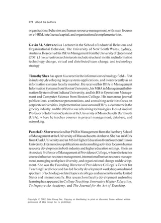 274 About the Authors
Copyright © 2005, Idea Group Inc. Copying or distributing in print or electronic forms without written
permission of Idea Group Inc. is prohibited.
organizationalbehaviorandhumanresourcemanagement,withmainfocuses
one-HRM,intellectualcapital,andorganizationalcomplementarities.
Gavin M. Schwarz is a Lecturer in the School of Industrial Relations and
Organizational Behavior, The University of New South Wales, Sydney,
Australia.HereceivedhisPhDinManagementfromtheUniversityofQueensland
(2001).Hiscurrentresearchinterestsincludestructuralinertiaandinformation
technology change, virtual and distributed team change, and technology
strategy.
TimothySheahasspenthiscareerintheinformationtechnologyfield–first
in industry, developing large systems applications, and more recently as an
informationsystemsfacultymember.HereceivedhisDBAinManagement
InformationSystemsfromBostonUniversity,hisMBAinManagementInfor-
mationSystemsfromIndianaUniversity,andhisBSinOperationsManage-
ment and Computer Science from Boston College. His numerous journal
publications, conference presentations, and consulting activities focus on
corporateuniversities,implementationissuesaroundERPs,e-commerceinthe
groceryindustry,andtheeffectiveuseoflearningtechnologies.HeisAssociate
ProfessorofInformationSystemsattheUniversityofMassachusettsDartmouth
(USA), where he teaches courses in project management, database, and
networking.
PamelaD.ShererreceivedherPhDinManagementfromtheIsenbergSchool
ofManagementattheUniversityofMassachusettsAmherst.ShehasanMBA
fromClarkUniversityandanMSinHigherEducationfromSouthernIllinois
University.Hernumerouspublicationsandconsultingactivitiesfocusonhuman
resourcedevelopmentinbothindustryandhighereducationsettings.Sheisan
AssociateProfessorofManagementatProvidenceCollege,wheresheteaches
coursesinhumanresourcemanagement,internationalhumanresourcemanage-
ment,managingworkplacediversity,andorganizationalchangeanddevelop-
ment. She was the Founding Director of Providence College’s Center for
TeachingExcellenceandhasledfacultydevelopmentworkshopsonabroad
spectrumoftechnology-relatedtopicsatcollegesanduniversitiesintheUnited
States and internationally. Her research on faculty development and online
learning has appeared in College Teaching, Innovative Higher Education,
To Improve the Academy, and The Journal for the Art of Teaching.
 