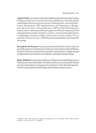 About the Authors 275
Copyright © 2005, Idea Group Inc. Copying or distributing in print or electronic forms without written
permission of Idea Group Inc. is prohibited.
AndrewSteinisaLecturerintheSchoolofInformationSystemsintheFaculty
of Business and Law at Victoria University, Melbourne, Australia. He has
contributed to the International Journal of Management, Journal of Infor-
mation Management, ERP Implementation and Management, Manage-
ment Research News, Virtual Education, ERP & Data Warehousing in
Organisations, and many conference papers on IS theory and practice. His
researchinterestsinclude enterprise systems, e-procurement applications,
e-marketplace business models, and reverse auction systems. He is a
member of the university’s ERP Research Group and the Australian SAP
usergroup.
Bernadette M. Watson is an Australian Research Fellow at the Centre for
SocialResearchinCommunicationattheUniversityofQueensland,Brisbane,
Australia.Herkeyresearchareasarehealthcommunication,intergroupand
interpersonalcommunicationsocialidentity,andorganizationalchange.
RogerWilliamsisanEmeritusProfessorofOrganizationandManagementat
ErasmusUniversityRotterdam.Hisfieldofinterestsareamongothershuman
resourcemanagement,managementdevelopment,individualandorganiza-
tionallearning,organizationalchange,andcontinuousimprovement.
 