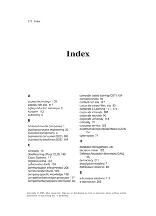 276 Index
Copyright © 2005, Idea Group Inc. Copying or distributing in print or electronic forms without written
permission of Idea Group Inc. is prohibited.
Index
A
access technology 109
access-rich site 117
agile production technique 9
Auscom 112
autonomy 5
B
brick-and-mortar companies 1
business process engineering 32
business transactions 4
business-to-consumer (B2C) 102
business-to-employee (B2E) 101
C
centrality 70
chief learning officer (CLO) 145
Cisco Systems 17
cognitive arena 172
collaboration tools 109
communication effectiveness 206
communication tools 109
company-specific knowledge 188
competitive bandwagon pressures 177
complementary network information 80
computer based training (CBT) 154
connectiveness 70
content-rich site 117
corporate career Web site 93
corporate e-Learning 171, 174
corporate intranets 107
corporate recruiter 90
corporate university 144
criticality 70
customer service 153
customer service representative (CSR)
104
cyberspace 71
D
database management 239
decision maker 182
Defense Acquisition University (DAU)
155
democracy 211
descriptive modeling 71
distributive networks 19
E
e-business solutions 117
e-democracy 206
 