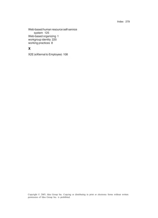 Index 279
Copyright © 2005, Idea Group Inc. Copying or distributing in print or electronic forms without written
permission of Idea Group Inc. is prohibited.
Web-based human resource self-service
system 125
Web-based organizing 1
workgroup identity 220
working practices 8
X
X2E (eXternal to Employee) 108
 