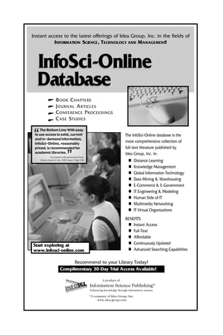 BOOK CHAPTERS
JOURNAL ARTICLES
CONFERENCE PROCEEDINGS
CASE STUDIES
The InfoSci-Online database is the
most comprehensive collection of
full-text literature published by
Idea Group, Inc. in:
n Distance Learning
n Knowledge Management
n Global Information Technology
n Data Mining & Warehousing
n E-Commerce & E-Government
n IT Engineering & Modeling
n Human Side of IT
n Multimedia Networking
n IT Virtual Organizations
BENEFITS
n Instant Access
n Full-Text
n Affordable
n Continuously Updated
n Advanced Searching Capabilities
The Bottom Line: With easy
to use access to solid, current
and in-demand information,
InfoSci-Online, reasonably
priced, is recommended for
academic libraries.
- Excerpted with permission from
Library Journal, July 2003 Issue, Page 140
“
”
Start exploring at
www.infosci-online.com
Recommend to your Library Today!
Complimentary 30-Day Trial Access Available!
InfoSci-Online
Instant access to the latest offerings of Idea Group, Inc. in the fields of
INFORMATION SCIENCE, TECHNOLOGY AND MANAGEMENT!
Database
InfoSci-Online
Database
A product of:
Information Science Publishing*
Enhancing knowledge through information science
*A company of Idea Group, Inc.
www.idea-group.com
 