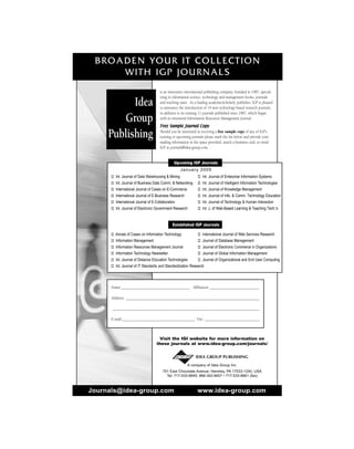 BROADEN YOUR IT COLLECTION
WITH IGP JOURNALS
Journals@idea-group.com www.idea-group.com
A company of Idea Group Inc.
701 East Chocolate Avenue, Hershey, PA 17033-1240, USA
Tel: 717-533-8845; 866-342-6657 • 717-533-8661 (fax)
Visit the IGI website for more information on
these journals at www.idea-group.com/journals/
Name:____________________________________ Affiliation: __________________________
Address: ______________________________________________________________________
_____________________________________________________________________________
E-mail:______________________________________ Fax: _____________________________
Upcoming IGP Journals
January 2005
 Int. Journal of Data Warehousing  Mining  Int. Journal of Enterprise Information Systems
 Int. Journal of Business Data Comm.  Networking  Int. Journal of Intelligent Information Technologies
 International Journal of Cases on E-Commerce  Int. Journal of Knowledge Management
 International Journal of E-Business Research  Int. Journal of Info.  Comm. Technology Education
 International Journal of E-Collaboration  Int. Journal of Technology  Human Interaction
 Int. Journal of Electronic Government Research  Int. J. of Web-Based Learning  Teaching Tech.'s
Established IGP Journals
 Annals of Cases on Information Technology  International Journal of Web Services Research
 Information Management  Journal of Database Management
 Information Resources Management Journal  Journal of Electronic Commerce in Organizations
 Information Technology Newsletter  Journal of Global Information Management
 Int. Journal of Distance Education Technologies  Journal of Organizational and End User Computing
 Int. Journal of IT Standards and Standardization Research
is an innovative international publishing company, founded in 1987, special-
izing in information science, technology and management books, journals
and teaching cases. As a leading academic/scholarly publisher, IGP is pleased
to announce the introduction of 14 new technology-based research journals,
in addition to its existing 11 journals published since 1987, which began
with its renowned Information Resources Management Journal.
Free Sample Journal Copy
Should you be interested in receiving a free sample copy of any of IGP's
existing or upcoming journals please mark the list below and provide your
mailing information in the space provided, attach a business card, or email
IGP at journals@idea-group.com.
Idea
Group
Publishing
IDEA GROUP PUBLISHING
 