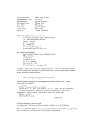 Acquisitions Editor: Mehdi Khosrow-Pour
SeniorManagingEditor: Jan Travers
ManagingEditor: Amanda Appicello
Development Editor: Michele Rossi
Copy Editor: Maria Boyer
Typesetter: Jennifer Wetzel
CoverDesign: Lisa Tosheff
Printed at: Yurchak Printing Inc.
Published in the United States of America by
Idea Group Publishing (an imprint of Idea Group Inc.)
701 E. Chocolate Avenue, Suite 200
Hershey PA 17033
Tel: 717-533-8845
Fax: 717-533-8661
E-mail:cust@idea-group.com
Web site: http://www.idea-group.com
and in the United Kingdom by
Idea Group Publishing (an imprint of Idea Group Inc.)
3 Henrietta Street
Covent Garden
London WC2E 8LU
Tel: 44 20 7240 0856
Fax: 44 20 7379 3313
Web site: http://www.eurospan.co.uk
Copyright © 2005 by Idea Group Inc. All rights reserved. No part of this book may be repro-
duced in any form or by any means, electronic or mechanical, including photocopying, without
written permission from the publisher.
Library of Congress Cataloging-in-Publication Data
e-Human resources management : managing knowledge people / Teresa Torres-Coronas,
Mario Arias-Oliva, editors.
p. cm.
Includesbibliographicalreferencesandindex.
ISBN 1-59140-435-5 (h/c) -- ISBN 1-59140-436-3 (s/c) -- ISBN 1-59140-437-1 (eISBN)
1. Personnel management. 2. Information technology--Management. 3. Knowledge
management. I. Torres-Coronas, Teresa, 1966- II. Arias-Oliva, Mario, 1968-
HF5549.E14 2005
658.3'00285'4678--dc22
2004016385
British Cataloguing in Publication Data
A Cataloguing in Publication record for this book is available from the British Library.
All work contributed to this book is new, previously-unpublished material. The views expressed in
this book are those of the authors, but not necessarily of the publisher.
 