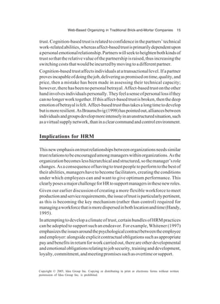 Web-Based Organizing in Traditional Brick-and-Mortar Companies 15
Copyright © 2005, Idea Group Inc. Copying or distributing in print or electronic forms without written
permission of Idea Group Inc. is prohibited.
trust.Cognition-basedtrustisrelatedtoconfidenceinthepartners’technical
work-relatedabilities,whereasaffect-basedtrustisprimarilydependentupon
apersonalemotionalrelationship.Partnerswillseektoheightenbothkindsof
trustsothattherelativevalueofthepartnershipisraised,thusincreasingthe
switchingcoststhatwouldbeincurredbymovingtoadifferentpartner.
Cognition-basedtrustaffectsindividualsatatransactionallevel.Ifapartner
provesincapableofdoingthejob,deliveringaspromisedontime,quality,and
price, then a mistake has been made in assessing their technical capacity;
however,therehasbeennopersonalbetrayal.Affect-basedtrustontheother
handinvolvesindividualspersonally.Theyfeelasenseofpersonallossifthey
cannolongerworktogether.Ifthisaffect-basedtrustisbroken,thenthedeep
emotionofbetrayalisfelt.Affect-basedtrustthustakesalongtimetodevelop
butismoreresilient.AsBraunschvig(1998)haspointedout,alliancesbetween
individualsandgroupsdevelopmoreintenselyinanunstructuredsituation,such
asavirtualsupplynetwork,thaninaclearcommandandcontrolenvironment.
Implications for HRM
Thisnewemphasisontrustrelationshipsbetweenorganizationsneedssimilar
trustrelationstobeencouragedamongmanagerswithinorganizations.Asthe
organizationbecomeslesshierarchicalandstructured,sothemanager’srole
changes.Asaconsequenceofhavingtotrustpeopletoperformtothebestof
theirabilities,managershavetobecomefacilitators,creatingtheconditions
under which employees can and want to give optimum performance. This
clearlyposesamajorchallengeforHRtosupportmanagersinthesenewroles.
Given our earlier discussion of creating a more flexible workforce to meet
productionandservicerequirements,theissueoftrustisparticularlypertinent,
as this is becoming the key mechanism (rather than control) required for
managingaworkforcethatismoredispersedinbothlocationandtime(Handy,
1995).
Inattemptingtodevelopaclimateoftrust,certainbundlesofHRMpractices
can be adopted to support such an endeavor. For example, Whitener (1997)
emphasizestheissuesaroundthepsychologicalcontractbetweentheemployee
andemployer:alongsideexplicitcontractualobligationssuchasappropriate
payandbenefitsinreturnforworkcarriedout,thereareotherdevelopmental
andemotionalobligationsrelatingtojobsecurity,traininganddevelopment,
loyalty,commitment,andmeetingpromisessuchasovertimeorsupport.
 