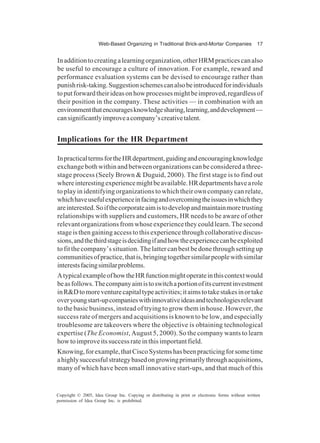 Web-Based Organizing in Traditional Brick-and-Mortar Companies 17
Copyright © 2005, Idea Group Inc. Copying or distributing in print or electronic forms without written
permission of Idea Group Inc. is prohibited.
Inadditiontocreatingalearningorganization,otherHRMpracticescanalso
be useful to encourage a culture of innovation. For example, reward and
performance evaluation systems can be devised to encourage rather than
punishrisk-taking.Suggestionschemescanalsobeintroducedforindividuals
toputforwardtheirideasonhowprocessesmightbeimproved,regardlessof
their position in the company. These activities — in combination with an
environmentthatencouragesknowledgesharing,learning,anddevelopment—
cansignificantlyimproveacompany’screativetalent.
Implications for the HR Department
InpracticaltermsfortheHRdepartment,guidingandencouragingknowledge
exchange both within and between organizations can be considered a three-
stage process (Seely Brown & Duguid, 2000). The first stage is to find out
whereinterestingexperiencemightbeavailable.HRdepartmentshavearole
to play in identifying organizations to which their own company can relate,
whichhaveusefulexperienceinfacingandovercomingtheissuesinwhichthey
areinterested.Soifthecorporateaimistodevelopandmaintainmoretrusting
relationships with suppliers and customers, HR needs to be aware of other
relevant organizations from whose experience they could learn. The second
stage is then gaining access to this experience through collaborative discus-
sions,andthethirdstageisdecidingifandhowtheexperiencecanbeexploited
to fit the company’s situation. The latter can best be done through setting up
communitiesofpractice,thatis,bringingtogethersimilarpeoplewithsimilar
interestsfacingsimilarproblems.
AtypicalexampleofhowtheHRfunctionmightoperateinthiscontextwould
beasfollows.Thecompanyaimistoswitchaportionofitscurrentinvestment
inR&Dtomoreventurecapitaltypeactivities;itaimstotakestakesinortake
overyoungstart-upcompanieswithinnovativeideasandtechnologiesrelevant
to the basic business, instead of trying to grow them in house. However, the
success rate of mergers and acquisitions is known to be low, and especially
troublesome are takeovers where the objective is obtaining technological
expertise (The Economist, August 5, 2000). So the company wants to learn
howtoimproveitssuccessrateinthisimportantfield.
Knowing,forexample,thatCiscoSystemshasbeenpracticingforsometime
ahighlysuccessfulstrategybasedongrowingprimarilythroughacquisitions,
many of which have been small innovative start-ups, and that much of this
 