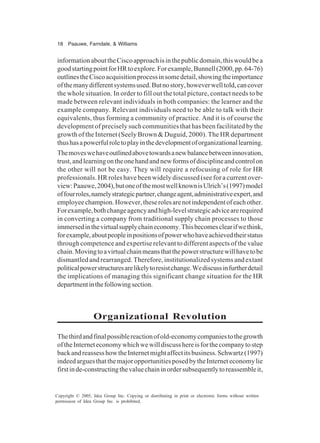 18 Paauwe, Farndale, & Williams
Copyright © 2005, Idea Group Inc. Copying or distributing in print or electronic forms without written
permission of Idea Group Inc. is prohibited.
informationabouttheCiscoapproachisinthepublicdomain,thiswouldbea
goodstartingpointforHRtoexplore.Forexample,Bunnell(2000,pp.64-76)
outlinestheCiscoacquisitionprocessinsomedetail,showingtheimportance
ofthemanydifferentsystemsused.Butnostory,howeverwelltold,cancover
the whole situation. In order to fill out the total picture, contact needs to be
made between relevant individuals in both companies: the learner and the
example company. Relevant individuals need to be able to talk with their
equivalents, thus forming a community of practice. And it is of course the
development of precisely such communities that has been facilitated by the
growth of the Internet (Seely Brown & Duguid, 2000). The HR department
thushasapowerfulroletoplayinthedevelopmentoforganizationallearning.
Themoveswehaveoutlinedabovetowardsanewbalancebetweeninnovation,
trust,andlearningontheonehandandnewformsofdisciplineandcontrolon
the other will not be easy. They will require a refocusing of role for HR
professionals. HR roles have been widely discussed (see for a current over-
view:Paauwe,2004),butoneofthemostwellknownisUlrich’s(1997)model
offourroles,namelystrategicpartner,changeagent,administrativeexpert,and
employeechampion.However,theserolesarenotindependentofeachother.
Forexample,bothchangeagencyandhigh-levelstrategicadvicearerequired
in converting a company from traditional supply chain processes to those
immersedinthevirtualsupplychaineconomy.Thisbecomesclearifwethink,
forexample,aboutpeopleinpositionsofpowerwhohaveachievedtheirstatus
through competence and expertise relevant to different aspects of the value
chain.Movingtoavirtualchainmeansthatthepowerstructurewillhavetobe
dismantled and rearranged. Therefore, institutionalized systems and extant
politicalpowerstructuresarelikelytoresistchange.Wediscussinfurtherdetail
the implications of managing this significant change situation for the HR
departmentinthefollowingsection.
Organizational Revolution
Thethirdandfinalpossiblereactionofold-economycompaniestothegrowth
oftheInterneteconomywhichwewilldiscusshereisforthecompanytostep
backandreassesshowtheInternetmightaffectitsbusiness.Schwartz(1997)
indeedarguesthatthemajoropportunitiesposedbytheInterneteconomylie
firstinde-constructingthevaluechaininordersubsequentlytoreassembleit,
 