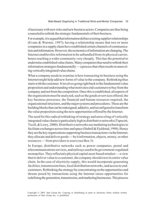 Web-Based Organizing in Traditional Brick-and-Mortar Companies 19
Copyright © 2005, Idea Group Inc. Copying or distributing in print or electronic forms without written
permission of Idea Group Inc. is prohibited.
ifnecessarywithnewrolesandnewbusinessactors.Companiesarethusbeing
counseledtorethinkthestrategicfundamentalsoftheirbusiness.
Forexample,itisarguedthatinformationdefinesexistingsupplierrelationships
(Evans & Wurster, 1997); having a relationship means that two or more
companiesinasupplychainhaveestablishedcertainchannelsofcommunica-
tionandinformation.However,theeconomicsofinformationarechanging.The
Internet enables this information to be unbundled from its physical carrier,
hence reaching a wider community very cheaply. This has the potential to
undermineestablishedvaluechains.Manycompaniesthusneedtorethinktheir
informationstrategiesfundamentally—aprocessthatoftenresultsinunravel-
ingverticallyintegratedvaluechains.
What a company needs to examine is how transacting its business using the
Internetmighthelpaddnewformsofvaluetothecompany.Rethinkingthus
startswiththecustomer.Itinvolvesgoingrightbacktothefundamentalvalue
propositionandunderstandingwhatmotivatesend-customerstobuyfromthe
companyandnotfromthecompetition.Oncethisisestablished,allaspectsof
theorganizationmustbeanalyzed,suchasthegoodsorservicesoffered,the
key business processes, the financial and human resources required, the
organizationalstructures,andthemajorsystemsandprocedures.Thesearethe
buildingblocksthatcanberedesigned,addedto,andreconfiguredtotransform
thevaluepropositionusingthenewopportunitiesofferedbytheInternet.
The need for this radical rethinking of strategy and unraveling of vertically
integratedvaluechainsisparticularlyhighindistributivenetworks(Tapscott,
Ticoll,&Lowy,2000).Distributivenetworksusemediatingtechnologiesto
facilitateexchangesacrosstimeandspace(Stabell&Fjeldstad,1998).Hence
theyarethekeyorganizationssupportingbusinesstransactionsviatheInternet;
theyallocateanddelivergoods—beitinformation,objects,money,orother
resources — from providers to users (see Box 3).
In Europe, distributive networks such as power companies, postal and
telecommunicationsservices,andrailwaysusedtobegovernment-regulated
monopolies.Theyreflectedaphysicalcapitalasset-basedmindset—aview
that to deliver value to a customer, the company should own its entire value
chain. In the case of electricity supply, this would incorporate generating
facilities,transmissionlines,localdistributionnetworks,andaccesstoend-
customers.Rethinkingthestrategybyconcentratingontheopportunitiesand
threats posed by transactions using the Internet raises opportunities for
redefiningthegeneration,transmission,andmarketingbusinesses.Thisprocess
 