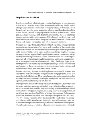 Web-Based Organizing in Traditional Brick-and-Mortar Companies 21
Copyright © 2005, Idea Group Inc. Copying or distributing in print or electronic forms without written
permission of Idea Group Inc. is prohibited.
Implications for HRM
Employee-employerrelationshipsareconstantlychangingascompaniesare
forced to cut costs and hence often headcount in achieving revolutionary
change.Organizationalcommitmentandloyaltyisbeingundermined,yetwe
have already seen the importance of developing trust-based relationships
within the workplace if a company is to survive in the new economy. This is
provingamajorchallengeforHRdepartments,resultinginaneedforchange
management activities to be very carefully planned, implemented, and
monitored to ensure as smooth as possible transition from a traditional
brick-and-mortar culture to a new e-business environment.
Balogun and Hope Hailey (2004) in their book exploring strategic change
emphasize the importance of having an understanding of the organization
climateandculture,andthecurrentattitudeofemployeesandmanagementin
ordertoassessthebestwaytotacklerevolutionarychange.Employeesurveys
are an appropriate means of looking at issues such as the clarity of corporate
strategy and sharing of common values, communication and feedback pro-
cesses,levelsoftrustandperceivedorganizationaljustice,employeecommit-
ment, and organizational readiness and flexibility for change. Appropriate
HRM practices can then be implemented to encourage desired behavior and
performance in the new e-business environment, based on the enablers and
constraintstochangeidentifiedinthecurrentculture.
Inthisrevolutionarysituation,maximizinghumanresourceswill,however,not
onlydependontheeffectivenessoforganizationalchangeprograms.Itwillalso
dependonindividualsbeingabletocapitalizeuponthemajoropportunitiesthat
sucharevolutionarysituationcanbringformanagementandindividualdevel-
opment, and hence the company’s HR assets.
Managerslearnmost,notfromanyclassroom-basedcourse,butratherfrom
theirownpracticalexperience,particularlyinnewsituations.Learningexperi-
encescanincludesuchactivitiesascross-boundarymovement,beinginvolved
in task forces or special projects, managing a downsizing operation, or
switching from a series of staff jobs to being a line manager. As long as the
situationisimportantandisnew,thenlearningwillbeoptimal(McCall,1988).
The process and outcomes of the business model redefinition process de-
scribedabovewillbeatotallynovelsituationformostofthemanagersinvolved.
Itisclearthatthisprocesscanhavemajorpotentialforindividualdevelopment.
Therefore, the choice of who is to take part in such an exercise is extremely
 