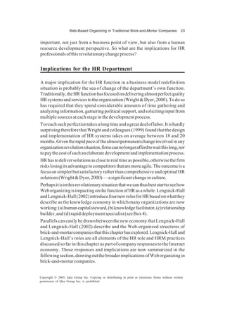 Web-Based Organizing in Traditional Brick-and-Mortar Companies 23
Copyright © 2005, Idea Group Inc. Copying or distributing in print or electronic forms without written
permission of Idea Group Inc. is prohibited.
important, not just from a business point of view, but also from a human
resource development perspective. So what are the implications for HR
professionalsofthisrevolutionarychangeprocess?
Implications for the HR Department
A major implication for the HR function in a business model redefinition
situation is probably the sea of change of the department’s own function.
Traditionally,theHRfunctionhasfocusedondeliveringalmostperfectquality
HRsystemsandservicestotheorganization(Wright&Dyer,2000).Todoso
has required that they spend considerable amounts of time gathering and
analyzinginformation,garneringpoliticalsupport,andsolicitinginputfrom
multiplesourcesateachstageinthedevelopmentprocess.
Toreachsuchperfectiontakesalongtimeandagreatdealoflabor.Itishardly
surprisingthereforethatWrightandcolleagues(1999)foundthatthedesign
and implementation of HR systems takes on average between 18 and 20
months.Giventherapidpaceofthealmostpermanentchangeinvolvedinany
organizationrevolutionsituation,firmscannolongeraffordtowaitthislong,nor
topaythecostofsuchanelaboratedevelopmentandimplementationprocess.
HRhastodeliversolutionsasclosetorealtimeaspossible,otherwisethefirm
riskslosingitsadvantagetocompetitorsthataremoreagile.Theoutcomeisa
focusonsimplerbutsatisfactoryratherthancomprehensiveandoptimalHR
solutions(Wright&Dyer,2000)—asignificantchangeinculture.
Perhapsitisinthisrevolutionarysituationthatwecanthusbeststarttoseehow
WeborganizingisimpactingonthefunctionofHRasawhole.Lengnick-Hall
andLengnick-Hall(2002)introducefournewrolesforHRbasedonwhatthey
describe as the knowledge economy in which many organizations are now
working:(a)humancapitalsteward,(b)knowledgefacilitator,(c)relationship
builder, and (d) rapid deployment specialist (see Box 4).
Parallels can easily be drawn between the new economy that Lengnick-Hall
and Lengnick-Hall (2002) describe and the Web-organized structures of
brick-and-mortarcompaniesthatthischapterhasexplored.Lengnick-Halland
Lengnick-Hall’s roles are all elements of the HR role and HRM practices
discussed so far in this chapter as part of company responses to the Internet
economy. These responses and implications are now summarized in the
followingsection,drawingoutthebroaderimplicationsofWeborganizingin
brick-and-mortarcompanies.
 