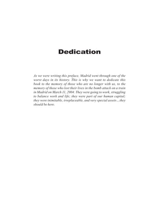 As we were writing this preface, Madrid went through one of the
worst days in its history. This is why we want to dedicate this
book to the memory of those who are no longer with us, to the
memory of those who lost their lives in the bomb attack on a train
in Madrid on March 11, 2004. They were going to work, struggling
to balance work and life; they were part of our human capital;
they were inimitable, irreplaceable, and very special assets…they
should be here.
Dedication
 
