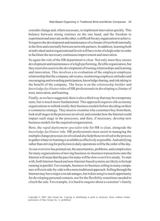 Web-Based Organizing in Traditional Brick-and-Mortar Companies 25
Copyright © 2005, Idea Group Inc. Copying or distributing in print or electronic forms without written
permission of Idea Group Inc. is prohibited.
considerchangeand,wherenecessary,toimplementinnovationquickly.This
balance between strong routines on the one hand, and the freedom to
experimentandinnovateontheother,isdifficultforanyorganizationtoachieve.
Itrequiresthedevelopmentandmaintenanceofaclimateoftrustbothinternally
inthefirmandexternallybetweennetworkpartners.Inaddition,learningboth
atindividualandatorganizationallevelswillhavetobeofahighorderinorder
tofacilitatethenecessarycontinuousimprovementandinnovation.
So again the role of the HR department is clear. Not only must they ensure
developmentandmaintenanceofahighperforming,flexibleorganization,but
theymustalsoassistinthedevelopmentoftrustingrelationshipsandlearning
and innovation. This involves a re-evaluation of the employer-employee
relationshipthatthecompanyadvocates,monitoringemployeeattitudesand
encouragingandrewardingparticipation,knowledgesharing,andrisktakingto
the benefit of the company. The focus is on the relationship builder and
knowledge facilitator roles of HR professionals in developing a climate of
trust,innovation,andlearning.
Finally,aswehavesuggested,thereisalsoathirdwaythatmaybeatemporary
state, but is much more fundamental. This approach requires old-economy
organizationstorethinktotallytheirbusinessmodelsbeforedecidingontheir
e-commercestrategy.Theymustre-examinewhycustomersbuyfromthem,
lookatallstagesintheprocessesinvolved,andconsiderhowtheInternetcould
impact each stage in the processes, and then, if necessary, develop new
businessmodelsfortherequiredreorganization.
Here, the rapid deployment specialist role for HR is clear, alongside the
knowledge facilitator role. HR professionals must assist in managing the
multiplechangeprocessesinvolvedandalsohelpthoseinvolvedintheprocess
togatherwhateverlearningisavailableaseffectivelyaspossible.Andsatisfying
ratherthanstrivingforperfectionindailyoperationswillbetheorderoftheday.
Asouroverviewhaspointedout,theuncertainties,problems,andcomplexities
formanyorganizationsofmovingbusiness-to-businesstransactionsontothe
Internetwillmeanthatthepaceformanywillbeslowevenifitissteady.Tostart
with,bothInternet-basedandnon-Internet-basedsystemsarelikelytobekept
runninginparallel.Forexample,business-to-businesssellinginmanycompa-
nieswillexistside-by-sidewithamoretraditionalapproach.Sellingthroughthe
Internetmayhavemajorcostadvantages,butitdoesnotgivemuchopportunity
fordevelopingpersonalcontacts,norfortheflexibilitysometimesneededto
clinch the sale. For example, it is hard to enquire about a customer’s family
 