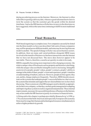 26 Paauwe, Farndale, & Williams
Copyright © 2005, Idea Group Inc. Copying or distributing in print or electronic forms without written
permission of Idea Group Inc. is prohibited.
during an ordering process on the Internet. Moreover, the Internet is often
inflexibleinquotingadeliverydate,whereasagoodsalesmanknowshowto
twist the system so that the customer gets the goods within his desired
timeframe.AndsotheHRfunctionwillalsohavetomoveinthedirectionswe
havesuggested,whileatthesametimecontinuingtofulfillitsmoretraditional
roles.
Final Remarks
Web-basedorganizingisacomplexissue.Fewcompaniescaneasilybeslotted
into the three models we have just described. Sub-units of many companies
maywellbespreadacrossdifferentmodels,andsomemaybemovingfromone
modeltoanother.Thespeedofchangewillalsovaryacrossbusinesssectors.
In addition, there are many and varied problems alongside HRM issues
involvedinthetransferofbusiness-to-businesstransactionsontotheInternet
that we have not discussed here. The move does however appear to be
inevitable. There is, therefore, a need to act quickly in order to be ready.
HRM is arguably becoming more important in this changing economy: the
relativeuniquevalueoffixedassetssuchaspropertyandfactoriesisdeclining,
whiletheuniquevalueascribedtointangibleassetsisincreasing.Intangible
assets involve people: people’s ideas, people’s contacts, people’s ability to
manageinthemidstofchaos,people’svisionandexperience,people’sintuition
orunderstandingofmarkets,andsoon.However,peoplearefreeagents;they
can, and do, change employers frequently. Therefore, HRM should concen-
trateonthesystemsthatunderpinpeople’ssuccessfulbehavior,thatistosay
thesystemsthatstimulateandsupportthenewdesiredbehaviorswehavebeen
discussing.ThesesystemsarewhatHRmanagersneedtoidentifyasappropri-
atefortheirowncompany,sothattheycanthenguidemanagementinadapting
andimprovingthesesystemstorealizeorganizationalpotential.Theseinternal
improvements,necessaryforsuccessfultransferenceofbusinesstotheInternet,
mayatlastenabletheHRfunctiontojustifyitsexistenceinfinancialterms.
A fitting end to this chapter is perhaps provided by Braunschvig’s (1998, p.
178) conclusion that both American and especially European old-economy
firmsmustleveragetheirhumanandtechnologicalresourcessimultaneouslyto
achievehigherproductivitygrowth:
 