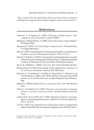Web-Based Organizing in Traditional Brick-and-Mortar Companies 27
Copyright © 2005, Idea Group Inc. Copying or distributing in print or electronic forms without written
permission of Idea Group Inc. is prohibited.
“This could well be the opportunity of last resort for mature economies
challenged by companies from younger, hungrier cultures and countries.”
References
Atkinson, J., & Meager, N. (1986). Changing working patterns: How
companies achieve flexibility. London: NEDO.
Balogun,J.,&Hope-Hailey,V.(2004).Exploringstrategicchange.Harlow:
FT/Prentice-Hall.
Baumard, P. (1999). Tacit knowledge in organizations. Thousand Oaks,
CA:SagePublications.
Blois,K.(1999).Trustinbusiness-to-businessrelationships:Anevaluationof
its status. Journal of Management Studies, 36(2), 197-215.
Boselie,P.,&Dietz,G.(2003).Commonalitiesandcontradictionsinresearch
onhumanresourcemanagementandperformance.Paperpresentedatthe
Academy of Management Meeting, Seattle, Washington, August.
Bovet, D., & Martha, J. (2000). Value nets. New York: John Wiley & Sons.
Braunschvig, D. (1998). Work remade. In D. Leebaert (Ed.), The future of
the electronic marketplace. Boston, MA: MIT Press.
Brewster, C., Communal, C., Farndale, E., Hegewisch, A., Johnson, G., &
Van Ommeren, J. (2001). The HR Healthcheck. Benchmarking HRM
practiceacrosstheUKandEurope.London:FinancialTimes/Prentice-
Hall.
Bunnell,C.(2000).MakingtheCiscoconnection.NewYork:JohnWiley&
Sons.
Child, J., & Faulkner, D. (1998). Strategies of cooperation, managing
alliances, networks and joint ventures. Oxford: Oxford University
Press.
Cohen, W.M., & Levinthal, D.A. (1990). Absorptive capacity: A new per-
spectiveonlearningandinnovation.AdministrativeScienceQuarterly,
35(1), 128-152.
Cool, K. (1997). The competitiveness of European industry. Inauguration
addressfortheBPChairinEuropeanCompetitiveness,INSEAD,June3.
 