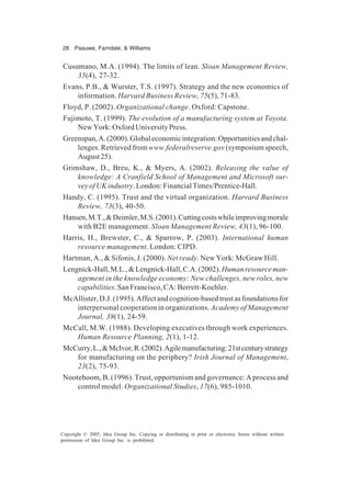 28 Paauwe, Farndale, & Williams
Copyright © 2005, Idea Group Inc. Copying or distributing in print or electronic forms without written
permission of Idea Group Inc. is prohibited.
Cusumano, M.A. (1994). The limits of lean. Sloan Management Review,
35(4), 27-32.
Evans, P.B., & Wurster, T.S. (1997). Strategy and the new economics of
information. Harvard Business Review, 75(5), 71-83.
Floyd, P. (2002). Organizational change. Oxford: Capstone.
Fujimoto, T. (1999). The evolution of a manufacturing system at Toyota.
NewYork:OxfordUniversityPress.
Greenspan,A.(2000).Globaleconomicintegration:Opportunitiesandchal-
lenges. Retrieved from www.federalreserve.gov (symposium speech,
August25).
Grimshaw, D., Breu, K., & Myers, A. (2002). Releasing the value of
knowledge: A Cranfield School of Management and Microsoft sur-
veyofUKindustry.London:FinancialTimes/Prentice-Hall.
Handy, C. (1995). Trust and the virtual organization. Harvard Business
Review, 73(3), 40-50.
Hansen,M.T.,&Deimler,M.S.(2001).Cuttingcostswhileimprovingmorale
with B2E management. Sloan Management Review, 43(1), 96-100.
Harris, H., Brewster, C., & Sparrow, P. (2003). International human
resource management. London: CIPD.
Hartman, A., & Sifonis, J. (2000). Net ready. New York: McGraw Hill.
Lengnick-Hall,M.L.,&Lengnick-Hall,C.A.(2002).Humanresourceman-
agement in the knowledge economy: New challenges, new roles, new
capabilities. San Francisco, CA: Berrett-Koehler.
McAllister,D.J.(1995).Affectandcognition-basedtrustasfoundationsfor
interpersonal cooperation in organizations. Academy of Management
Journal, 38(1), 24-59.
McCall, M.W. (1988). Developing executives through work experiences.
Human Resource Planning, 2(1), 1-12.
McCurry,L.,&McIvor,R.(2002).Agilemanufacturing:21stcenturystrategy
for manufacturing on the periphery? Irish Journal of Management,
23(2), 75-93.
Nooteboom, B. (1996). Trust, opportunism and governance: A process and
control model. Organizational Studies, 17(6), 985-1010.
 