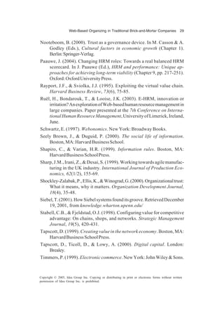 Web-Based Organizing in Traditional Brick-and-Mortar Companies 29
Copyright © 2005, Idea Group Inc. Copying or distributing in print or electronic forms without written
permission of Idea Group Inc. is prohibited.
Nooteboom, B. (2000). Trust as a governance device. In M. Casson & A.
Godley (Eds.), Cultural factors in economic growth (Chapter 1).
Berlin:Springer-Verlag.
Paauwe, J. (2004). Changing HRM roles: Towards a real balanced HRM
scorecard. In J. Paauwe (Ed.), HRM and performance: Unique ap-
proaches for achieving long-term viability (Chapter 9, pp. 217-251).
Oxford:OxfordUniversityPress.
Rayport, J.F., & Sviolka, J.J. (1995). Exploiting the virtual value chain.
Harvard Business Review, 73(6), 75-85.
Ruël, H., Bondarouk, T., & Looise, J.K. (2003). E-HRM, innovation or
irritation?AnexplorationofWeb-basedhumanresourcemanagementin
large companies. Paper presented at the 7th Conference on Interna-
tionalHumanResourceManagement,UniversityofLimerick,Ireland,
June.
Schwartz, E. (1997). Webonomics. New York: Broadway Books.
Seely Brown, J., & Duguid, P. (2000). The social life of information.
Boston,MA:HarvardBusinessSchool.
Shapiro, C., & Varian, H.R. (1999). Information rules. Boston, MA:
HarvardBusinessSchoolPress.
Sharp, J.M., Irani, Z., & Desai, S. (1999). Working towards agile manufac-
turing in the UK industry. International Journal of Production Eco-
nomics, 62(1/2), 155-69.
Shockley-Zalabak,P.,Ellis,K.,&Winograd,G.(2000).Organizationaltrust:
What it means, why it matters. Organization Development Journal,
18(4), 35-48.
Siebel,T.(2001).HowSiebelsystemsfounditsgroove.RetrievedDecember
19, 2001, from knowledge.wharton.upenn.edu/
Stabell, C.B., & Fjeldstad, O.J. (1998). Configuring value for competitive
advantage: On chains, shops, and networks. Strategic Management
Journal, 19(5), 420-431.
Tapscott, D. (1999). Creating value in the network economy. Boston, MA:
HarvardBusinessSchoolPress.
Tapscott, D., Ticoll, D., & Lowy, A. (2000). Digital capital. London:
Brealey.
Timmers, P. (1999).Electronic commerce. New York: John Wiley & Sons.
 