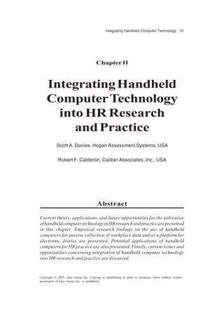 Integrating Handheld Computer Technology 31
Copyright © 2005, Idea Group Inc. Copying or distributing in print or electronic forms without written
permission of Idea Group Inc. is prohibited.
Chapter II
IntegratingHandheld
ComputerTechnology
into HR Research
andPractice
Scott A. Davies, Hogan Assessment Systems, USA
Robert F. Calderón, Caliber Associates, Inc., USA
Abstract
Current theory, applications, and future opportunities for the utilization
ofhandheldcomputertechnologyinHRresearchandpracticearepresented
in this chapter. Empirical research findings on the use of handheld
computers for passive collection of workplace data and as a platform for
electronic diaries are presented. Potential applications of handheld
computers for HR practice are also presented. Finally, current issues and
opportunities concerning integration of handheld computer technology
into HR research and practice are discussed.
 