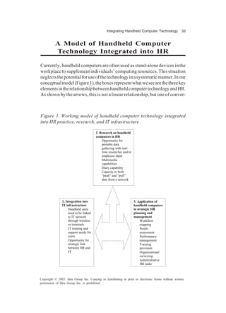 Integrating Handheld Computer Technology 33
Copyright © 2005, Idea Group Inc. Copying or distributing in print or electronic forms without written
permission of Idea Group Inc. is prohibited.
A Model of Handheld Computer
Technology Integrated into HR
Currently, handheld computers are often used as stand-alone devices in the
workplace to supplement individuals’ computing resources. This situation
neglectsthepotentialforuseofthetechnologyinasystematicmanner.Inour
conceptualmodel(Figure1),theboxesrepresentwhatweseearethethreekey
elementsintherelationshipbetweenhandheldcomputertechnologyandHR.
As shown by the arrows, this is not a linear relationship, but one of conver-
Figure 1. Working model of handheld computer technology integrated
into HR practice, research, and IT infrastructure
2. Research on handheld
computers in HR
Opportunity for
portable data
gathering with real-
time researcher and/or
employee input
Multimedia
capabilities
Diary capability
Capacity to both
“push” and “pull”
data from a network
1. Integration into
IT infrastructure
Handheld units
need to be linked
to IT network
through wireless
or terminals
IT training and
support needs for
users
Opportunity for
strategic link
between HR and
IT
3. Application of
handheld computers
in strategic HR
planning and
management
Workflow
mapping
Needs
assessment
Performance
management
Training
provision
Organizational
surveying
Administrative
HR tasks
 
