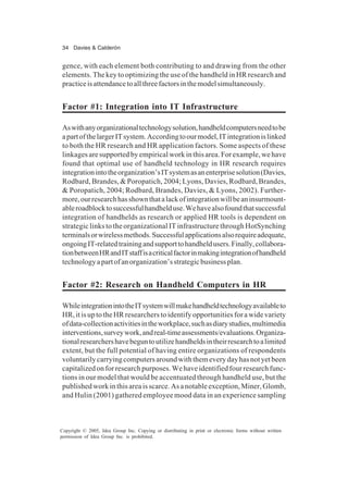 34 Davies & Calderón
Copyright © 2005, Idea Group Inc. Copying or distributing in print or electronic forms without written
permission of Idea Group Inc. is prohibited.
gence, with each element both contributing to and drawing from the other
elements. The key to optimizing the use of the handheld in HR research and
practiceisattendancetoallthreefactorsinthemodelsimultaneously.
Factor #1: Integration into IT Infrastructure
Aswithanyorganizationaltechnologysolution,handheldcomputersneedtobe
apartofthelargerITsystem.Accordingtoourmodel,ITintegrationislinked
to both the HR research and HR application factors. Some aspects of these
linkages are supported by empirical work in this area. For example, we have
found that optimal use of handheld technology in HR research requires
integrationintotheorganization’sITsystemasanenterprisesolution(Davies,
Rodbard, Brandes, & Poropatich, 2004; Lyons, Davies, Rodbard, Brandes,
& Poropatich, 2004; Rodbard, Brandes, Davies, & Lyons, 2002). Further-
more,ourresearchhasshownthatalackofintegrationwillbeaninsurmount-
ableroadblocktosuccessfulhandhelduse.Wehavealsofoundthatsuccessful
integration of handhelds as research or applied HR tools is dependent on
strategic links to the organizational IT infrastructure through HotSynching
terminalsorwirelessmethods.Successfulapplicationsalsorequireadequate,
ongoingIT-relatedtrainingandsupporttohandheldusers.Finally,collabora-
tionbetweenHRandITstaffisacriticalfactorinmakingintegrationofhandheld
technologyapartofanorganization’sstrategicbusinessplan.
Factor #2: Research on Handheld Computers in HR
WhileintegrationintotheITsystemwillmakehandheldtechnologyavailableto
HR, it is up to the HR researchers to identify opportunities for a wide variety
ofdata-collectionactivitiesintheworkplace,suchasdiarystudies,multimedia
interventions,surveywork,andreal-timeassessments/evaluations.Organiza-
tionalresearchershavebeguntoutilizehandheldsintheirresearchtoalimited
extent, but the full potential of having entire organizations of respondents
voluntarilycarryingcomputersaroundwiththemeverydayhasnotyetbeen
capitalizedonforresearchpurposes.Wehaveidentifiedfourresearchfunc-
tions in our model that would be accentuated through handheld use, but the
publishedworkinthisareaisscarce.Asanotableexception,Miner,Glomb,
and Hulin (2001) gathered employee mood data in an experience sampling
 