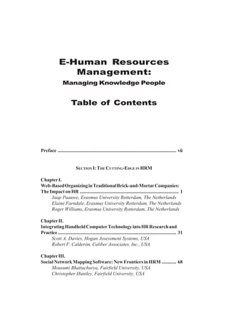 E-Human Resources
Management:
Managing Knowledge People
Table of Contents
Preface ................................................................................................. vii
SECTION I:THE CUTTING-EDGE IN HRM
ChapterI.
Web-BasedOrganizinginTraditionalBrick-and-MortarCompanies:
The Impact on HR ................................................................................. 1
Jaap Paauwe, Erasmus University Rotterdam, The Netherlands
Elaine Farndale, Erasmus University Rotterdam, The Netherlands
Roger Williams, Erasmus University Rotterdam, The Netherlands
ChapterII.
IntegratingHandheldComputerTechnologyintoHRResearchand
Practice................................................................................................. 31
Scott A. Davies, Hogan Assessment Systems, USA
Robert F. Calderón, Caliber Associates, Inc., USA
ChapterIII.
Social Network Mapping Software: New Frontiers in HRM ............ 68
Mousumi Bhattacharya, Fairfield University, USA
Christopher Huntley, Fairfield University, USA
 