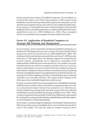 Integrating Handheld Computer Technology 35
Copyright © 2005, Idea Group Inc. Copying or distributing in print or electronic forms without written
permission of Idea Group Inc. is prohibited.
design using the diary feature of handheld computers. From feedback we
received from others in the field, other programs of HR research using
handheldsexist,butarebeingconductedbyorganizationsinternally;asistoo
oftenthecaseinappliedsettings,theresultsarenotavailableforpublication.
Inourresearch,weutilizedthereal-timeevaluationanddiaryfunctionofthe
handheld,buthavenothadtheopportunitytoexploremultimediaandwireless
capabilities (Lyons et al., 2004; Rodbard et al., 2002). These conceptual
factorsinourmodelprovideanimpetusforfutureempiricalresearch.
Factor #3: Application of Handheld Computers in
Strategic HR Planning and Management
In our research, we have found that introducing handheld technology as a
platform for HR applications provides a means of conducting HR-related
researchonavarietyofissues(Lyonsetal.,2004;Rodbardetal.,2002).This
isthebasisfortherelationshipinourmodelbetweenFactor#1,HRResearch,
and Factor #2, HR Application. Our findings support the concept that the
research capacity of handhelds can be captured as a byproduct of the
implementationofHRfunctionsonthesamedevice.Forexample,inoccupa-
tions that rely heavily on forms to complete work activities (e.g., nurses use
forms to chart patients, lawyers use forms to bill time, teachers use forms to
trackstudents,warehouseworkersuseformstomaintaininventory),byplacing
theformsonhandheldsandpassivelygatheringformusedatafromthedevices,
researchonworkflowmapping,jobanalysis,andjobdesigncanbeconducted
with little to no extra data collection. We expand on these findings in the
followingsectionsonhandheldapplicationsandresearch.
Overall,weproposethattheresearchandapplicationofhandheldtechnology
toHRfunctionswouldbewellservedtofollowaconceptualmodel,notoccur
in an unsystematic manner with post hoc evaluation, as is often the case.
Evidencethatthismayalreadybethestateofthescienceinthisareaisthelack
ofpublishedresearchonhandheldtechnologyandHR(Cascio,2003).There
ismuchtobegainedinthispotentiallyfruitfulareaofHRpracticeandresearch
byworkingfromacommonunderstandingandpublishingresultsbothsupport-
iveandunsupportiveofthatunderstanding.
Inourmodel,weacknowledgetheimportanceofrelatingITinfrastructureto
HR practice and research on handhelds, but we do not further develop the IT
issue in this chapter. We urge the reader to examine resources and to
 